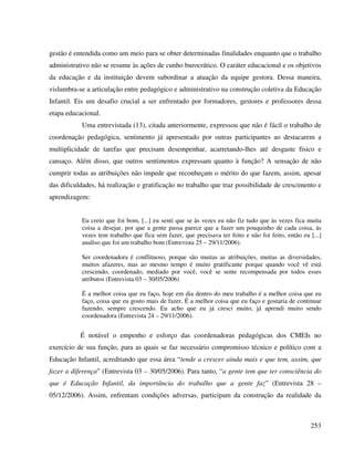 253
gestão é entendida como um meio para se obter determinadas finalidades enquanto que o trabalho
administrativo não se resume às ações de cunho burocrático. O caráter educacional e os objetivos
da educação e da instituição devem subordinar a atuação da equipe gestora. Dessa maneira,
vislumbra-se a articulação entre pedagógico e administrativo na construção coletiva da Educação
Infantil. Eis um desafio crucial a ser enfrentado por formadores, gestores e professores dessa
etapa educacional.
Uma entrevistada (13), citada anteriormente, expressou que não é fácil o trabalho de
coordenação pedagógica, sentimento já apresentado por outras participantes ao destacarem a
multiplicidade de tarefas que precisam desempenhar, acarretando-lhes até desgaste físico e
cansaço. Além disso, que outros sentimentos expressam quanto à função? A sensação de não
cumprir todas as atribuições não impede que reconheçam o mérito do que fazem, assim, apesar
das dificuldades, há realização e gratificação no trabalho que traz possibilidade de crescimento e
aprendizagem:
Eu creio que foi bom, [...] eu senti que se às vezes eu não fiz tudo que às vezes fica muita
coisa a desejar, por que a gente passa parece que a fazer um pouquinho de cada coisa, às
vezes tem trabalho que fica sem fazer, que precisava ter feito e não foi feito, então eu [...]
analiso que foi um trabalho bom (Entrevista 25 – 29/11/2006).
Ser coordenadora é conflituoso, porque são muitas as atribuições, muitas as diversidades,
muitos afazeres, mas ao mesmo tempo é muito gratificante porque quando você vê está
crescendo, coordenado, mediado por você, você se sente recompensada por todos esses
atributos (Entrevista 03 – 30/05/2006)
É a melhor coisa que eu faço, hoje em dia dentro do meu trabalho é a melhor coisa que eu
faço, coisa que eu gosto mais de fazer. É a melhor coisa que eu faço e gostaria de continuar
fazendo, sempre crescendo. Eu acho que eu já cresci muito, já aprendi muito sendo
coordenadora (Entrevista 24 – 29/11/2006).
É notável o empenho e esforço das coordenadoras pedagógicas dos CMEIs no
exercício de sua função, para as quais se faz necessário compromisso técnico e político com a
Educação Infantil, acreditando que essa área “tende a crescer ainda mais e que tem, assim, que
fazer a diferença” (Entrevista 03 – 30/05/2006). Para tanto, “a gente tem que ter consciência do
que é Educação Infantil, da importância do trabalho que a gente faz” (Entrevista 28 –
05/12/2006). Assim, enfrentam condições adversas, participam da construção da realidade da
 