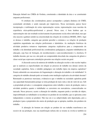 254
Educação Infantil nos CMEIs de Goiânia, constituindo a identidade da área e se constituindo
enquanto profissionais.
O cotidiano das coordenadoras parece acompanhar a própria dinâmica do CMEI,
acumulando atividades e sendo marcado por imprevistos. Nesse movimento, parece haver
incorporação e reafirmação de certas representações sociais, representações essas nascidas da
experiência sócio-política-profissional e pessoal. Nesse caso, é bom lembrar que as
representações não são resultado exclusivamente do pensamento ou da esfera individual, mas que
elas nascem e ganham sentido na concreticidade das relações de existência (MARX, 2003). Aqui
se destaca o trabalho, categoria que permite perceber a estrutura e as relações de produção
capitalista engendradas nas relações profissionais e identitárias. As mediações históricas da
atividade produtiva tornam-se importantes categorias explicativas para a compreensão do
trabalho e da identidade profissional das coordenadoras pedagógicas, enquanto trabalhadoras da
educação, cuja base de formação, de reconhecimento e auto-reconhecimento é a docência. O
trabalho docente, por sua vez, não pode ser compreendido descolado das categorias de gênero e
classe social que expressam contradições presentes nas relações sociais em geral.
A discussão acerca da natureza do trabalho na educação escolar e não escolar implica
que se analisem as especificidades em relação ao processo de trabalho nos demais setores da
sociedade capitalista. Seria o trabalho pedagógico um trabalho típico da empresa capitalista?
Estaria submetido aos mecanismos de fragmentação e alienação do trabalho e do trabalhador? A
categoria do trabalho alienado pode ser tomada como mediação explicativa da atividade docente?
Retomando as premissas marxianas, evidencia-se que o trabalho na sociedade capitalista perde
sua capacidade humanizadora porque se torna produção de mais-valia e não de valor de uso. Sob
a propriedade privada e o conseqüente antagonismo entre trabalho e meios de produção, tanto a
atividade produtiva quanto o trabalhador se convertem em mercadorias, comercializadas no
mercado. Nesse processo, ocorre a alienação do trabalho, enquanto perda e servidão do objeto,
impossibilitando ao trabalhador se reconhecer no produto de seu trabalho, que se apresenta como
independente e externo ao produtor. Não traz em si as subjetividades nele depositadas, pois a
produção é para o proprietário dos meios de produção que se apropria, também, dos produtos do
trabalho.
A alienação do homem em relação ao produto do seu trabalho transforma-o em
escravo de sua produção, mas sua manifestação nefasta não se resume aí; revela-se também no
 