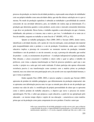 255
processo da produção, no interior da atividade produtiva, expressando uma relação do trabalhador
com seu próprio trabalho como uma atividade alheia, que não lhe oferece satisfação em si e por si
mesma. No modo de produção capitalista é subtraída ao trabalhador a possibilidade de controle
consciente de sua atividade laborativa, pois, no trabalho ele realiza algo já determinado. É a
produção que determina quando e como produzir, assim como o mercado consumidor determina
o que deve ser produzido. Dessa forma, o trabalho engendra a auto-alienação em que o homem,
trabalhando, não pertence a si mesmo, mas a outro e, por isso, “o trabalhador só se sente em si
fora do trabalho, enquanto no trabalho se sente fora de si” (MARX, 1975, p. 162).
Quanto ao trabalho pedagógico, Paro (2000; 2003) e Saviani (2005), dentre outros,
identificam a atividade docente, sob o ponto de vista da realização, como produção não-material
pela inseparabilidade entre o produto e o ato de produção. Consideram, ainda, que o trabalho
educativo implica a presença do consumidor no momento mesmo da produção, tornando
simultâneos o ato de produzir e o ato de consumir, ou seja, a presença do educando, que usufrui
do produto – a aula, os ensinamentos do professor – é condição indispensável à própria produção.
Não obstante, o aluno-consumidor é também o objeto sobre o qual se aplica o trabalho do
professor, com vistas a alguma transformação ao final do processo produtivo, qual seja o ano
escolar, o projeto ou a aula que está sendo realizada. O aluno participa não apenas oferecendo
resistência passiva à sua transformação como acontece com a matéria prima na produção
material, mas esse aluno tem uma participação ativa, de acordo com sua especificidade humana, o
que o torna co-produtor.
Ainda segundo Paro (2000; 2003), é preciso ampliar o conceito que Saviani (2005)
apresenta de produto do trabalho pedagógico, que diferentemente da produção empresarial, não
se apresenta com delimitação precisa uma vez que se estende para além do ato de produção que
acontece nas salas de aula: é a modificação da própria personalidade do aluno que se apresenta
como o efetivo produto do trabalho educativo, o objetivo que move o processo de ensino-
aprendizagem. Por fim, o saber que perpassa a ação educativa, a partir de sua apropriação pelo
educando – ao mesmo tempo objeto e sujeito de sua educação – caracteriza-se como matéria-
prima que sai da produção como parte componente do novo produto. Conclui o autor que
todas essas características da atividade pedagógica escolar servem, pois, para evidenciar
a especificidade da escola e a impossibilidade de generalização, aí, do modo de produzir
autenticamente capitalista. [...] A escola, enquanto entidade que lida com o saber e sua
 