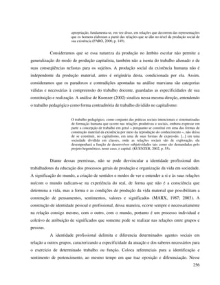256
apropriação, fundamenta-se, em vez disso, em relações que decorrem das representações
que os homens elaboram a partir das relações que se dão no nível da produção social de
sua existência (PARO, 2000, p. 149).
Consideramos que se essa natureza da produção no âmbito escolar não permite a
generalização do modo de produção capitalista, também não a isenta do trabalho alienado e de
suas conseqüências nefastas para os sujeitos. A produção social da existência humana não é
independente da produção material, antes é originária desta, condicionada por ela. Assim,
consideramos que os paradoxos e contradições apontadas na análise marxiana são categorias
válidas e necessárias à compreensão do trabalho docente, guardadas as especificidades de sua
constituição e realização. A análise de Kuenzer (2002) sinaliza nessa mesma direção, entendendo
o trabalho pedagógico como forma contraditória de trabalho dividido no capitalismo:
O trabalho pedagógico, como conjunto das práticas sociais intencionais e sistematizadas
de formação humana que ocorre nas relações produtivas e sociais, embora expresse em
parte a concepção de trabalho em geral – porquanto se constitui em uma das formas de
construção material da existência por meio da reprodução do conhecimento –, não deixa
de se constituir, no capitalismo, em uma de suas formas de expressão. [...] em uma
sociedade dividida em classes, onde as relações sociais são de exploração, ele
desempenhará a função de desenvolver subjetividades tais como são demandadas pelo
projeto hegemônico, neste caso, o capital. (KUENZER, 2002, p. 55).
Diante dessas premissas, não se pode desvincular a identidade profissional dos
trabalhadores da educação dos processos gerais de produção e organização da vida em sociedade.
A significação do mundo, a criação de sentidos e modos de ver e entender a si e às suas relações
no/com o mundo radicam-se na experiência do real, de forma que não é a consciência que
determina a vida, mas a forma e as condições de produção da vida material que possibilitam a
construção de pensamentos, sentimentos, valores e significados (MARX, 1987; 2003). A
construção de identidade pessoal e profissional, dessa maneira, ocorre sempre e necessariamente
na relação consigo mesmo, com o outro, com o mundo, portanto é um processo individual e
coletivo de atribuição de significados que somente pode se realizar nas relações entre grupos e
pessoas.
A identidade profissional delimita e diferencia determinados agentes sociais em
relação a outros grupos, caracterizando a especificidade da atuação e dos saberes necessários para
o exercício de determinado trabalho ou função. Coloca referenciais para a identificação e
sentimento de pertencimento, ao mesmo tempo em que traz oposição e diferenciação. Nesse
 