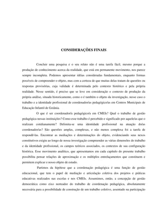 258
CONSIDERAÇÕES FINAIS
Concluir uma pesquisa e o seu relato não é uma tarefa fácil, mesmo porque a
produção de conhecimento acerca da realidade, que está em permanente movimento, nos parece
sempre incompleta. Podemos apresentar idéias consideradas fundamentais, enquanto formas
possíveis de compreender o objeto, mas com a certeza de que muitas delas tratam de questões ou
respostas provisórias, cuja validade é determinada pelo contexto histórico e pela própria
realidade. Nesse sentido, é preciso que se leve em consideração o contexto de produção da
própria análise, situada historicamente, como o é também o objeto da investigação, nesse caso o
trabalho e a identidade profissional de coordenador/as pedagógico/as em Centros Municipais de
Educação Infantil de Goiânia.
O que é ser coordenador/a pedagógico/a em CMEIs? Qual o trabalho de gestão
pedagógica nessas instituições? Como esse trabalho é percebido e significado por aquele/as que o
realizam cotidianamente? Delimita-se uma identidade profissional na atuação do/as
coordenador/as? São questões amplas, complexas, e não menos complexa foi a tarefa de
respondê-las. Encontrar as mediações e determinações do objeto, evidenciando seus nexos
constitutivos exigiu ao longo de nossa investigação compreender as várias dimensões do trabalho
e da identidade profissional, os campos teóricos associados, os contextos de sua configuração
histórica. Esse movimento analítico, que apresentamos em cada capítulo do presente trabalho
possibilita pensar relações de aproximação e os múltiplos entrelaçamentos que constituem e
permitem explicar o nosso objeto de estudo.
Partimos da hipótese que a coordenação pedagógica é uma função de gestão
educacional, que tem o papel de mediação e articulação coletiva dos projetos e práticas
educativas realizados nas escolas e nos CMEIs. Assumimos, então, a concepção de gestão
democrática como eixo norteador do trabalho de coordenação pedagógica, absolutamente
necessária para a possibilidade de construção de um trabalho coletivo, assentado na participação
 