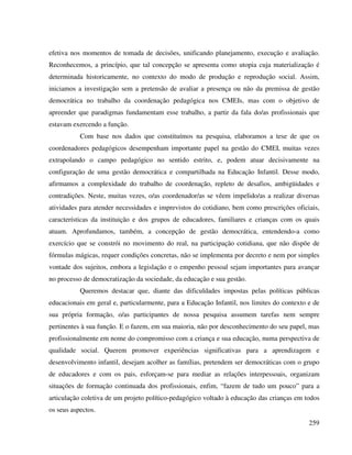 259
efetiva nos momentos de tomada de decisões, unificando planejamento, execução e avaliação.
Reconhecemos, a princípio, que tal concepção se apresenta como utopia cuja materialização é
determinada historicamente, no contexto do modo de produção e reprodução social. Assim,
iniciamos a investigação sem a pretensão de avaliar a presença ou não da premissa de gestão
democrática no trabalho da coordenação pedagógica nos CMEIs, mas com o objetivo de
apreender que paradigmas fundamentam esse trabalho, a partir da fala do/as profissionais que
estavam exercendo a função.
Com base nos dados que constituímos na pesquisa, elaboramos a tese de que os
coordenadores pedagógicos desempenham importante papel na gestão do CMEI, muitas vezes
extrapolando o campo pedagógico no sentido estrito, e, podem atuar decisivamente na
configuração de uma gestão democrática e compartilhada na Educação Infantil. Desse modo,
afirmamos a complexidade do trabalho de coordenação, repleto de desafios, ambigüidades e
contradições. Neste, muitas vezes, o/as coordenador/as se vêem impelido/as a realizar diversas
atividades para atender necessidades e imprevistos do cotidiano, bem como prescrições oficiais,
características da instituição e dos grupos de educadores, familiares e crianças com os quais
atuam. Aprofundamos, também, a concepção de gestão democrática, entendendo-a como
exercício que se constrói no movimento do real, na participação cotidiana, que não dispõe de
fórmulas mágicas, requer condições concretas, não se implementa por decreto e nem por simples
vontade dos sujeitos, embora a legislação e o empenho pessoal sejam importantes para avançar
no processo de democratização da sociedade, da educação e sua gestão.
Queremos destacar que, diante das dificuldades impostas pelas políticas públicas
educacionais em geral e, particularmente, para a Educação Infantil, nos limites do contexto e de
sua própria formação, o/as participantes de nossa pesquisa assumem tarefas nem sempre
pertinentes à sua função. E o fazem, em sua maioria, não por desconhecimento do seu papel, mas
profissionalmente em nome do compromisso com a criança e sua educação, numa perspectiva de
qualidade social. Querem promover experiências significativas para a aprendizagem e
desenvolvimento infantil, desejam acolher as famílias, pretendem ser democráticas com o grupo
de educadores e com os pais, esforçam-se para mediar as relações interpessoais, organizam
situações de formação continuada dos profissionais, enfim, “fazem de tudo um pouco” para a
articulação coletiva de um projeto político-pedagógico voltado à educação das crianças em todos
os seus aspectos.
 