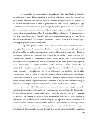 260
A empreitada das coordenadoras é marcada por várias dificuldades e limitações
institucionais e pessoais. Diferentes estilos de gestão se configuram a partir das características
das gestoras e, sobretudo, das condições materiais e simbólicas em que realizam seu trabalho. Um
dos desafios e compromissos de todos os profissionais da área é buscar a superação do lugar
secundário tradicionalmente ocupado pela Educação Infantil nas políticas públicas educacionais.
Essa secundarização acarreta muitas conseqüências negativas para o atendimento às crianças,
envolvendo a precariedade dos prédios, de materiais didático-pedagógicos e de equipamentos; a
falta de recursos financeiros; a formação inadequada ou insuficiente por não ser específica; o
autoritarismo conservador que dificulta a participação familiar; a ausência de condições para
estudo e planejamento coletivo, dentre outros.
As políticas públicas voltadas para as crianças relacionam-se estreitamente com as
concepções de criança, infância, educação. Então, no contexto de exclusão e exploração infantil
que afeta também os adultos marginalizados e empobrecidos, seria desejável que o Estado se
empenhasse realmente em promover mais ganhos do que perdas. Lamentavelmente, está
prevalecendo a premissa de Estado Mínimo para os direitos sociais, cujos efeitos nefastos são
devidamente ocultados por meio de uma articulada ideologia que cria a aparência de conquistas.
Essas, muitas vezes de caráter meramente formal, revelam-se frágeis, perpassadas de
ambigüidades e paradoxos. Apreender na contradição do real as possibilidades de transformação
requer, portanto, o desvelamento das forças antagônicas em confronto na sociedade
contemporânea. Superar práticas e concepções assistencialistas, historicamente marcadas pela
precariedade resultante de políticas emergenciais e esporádicas, necessariamente requer que se
busque delimitar referências profissionais para caracterizar as práticas educativas nas instituições
implicando a construção de identidade profissional e política de educadores da infância.
A formação identitária realiza-se no complexo processo de produção material e
simbólica, incorporando aspectos coletivos e individuais, em um movimento de identificação e
diferenciação que permite o auto-reconhecimento a partir das maneiras como se é reconhecido
por outrem. Esse processo apresenta distintas articulações e aproximações entre imagens da
profissão docente, da identidade do curso de Pedagogia, da supervisão escolar, da instituição de
Educação Infantil, constituídas historicamente, formadas e transformadas nas mudanças sociais,
econômicas, políticas e culturais da sociedade, conforme o momento histórico. Destacamos a
importância da transformação histórica de supervisão escolar para coordenação pedagógica,
 