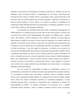 261
articulada ao movimento de reformulação da formação de professores, sobretudo, do curso de
Pedagogia. Desse movimento resultou a ressignificação de uma função caracterizada pelo
autoritarismo para se buscar o trabalho coletivo, a participação, enfim, a gestão democrática. Não
assumimos aqui uma posição ingênua que considera alcançada a superação do autoritarismo a
partir da referida mudança. O nosso esforço é no sentido de reconhecer a fertilidade de tal
modificação na Rede Municipal de Ensino, que potencializa a contradição, projetando o novo no
seio do velho, embora esse não desapareça totalmente.
Na construção das identidades profissionais do/as coordenador/as pedagógico/as em
CMEI imbricam-se as trajetórias pessoais, em que cada um não assume apenas essa função, mas
se constitui como sujeito social, desempenhando vários papéis, em múltiplas ações e relações
sociais. São mulheres e homem; mães/pais ou não; solteiro/as, casado/as; com única, dupla ou
tripla jornada de trabalho; com maior ou menor tempo de experiência em variadas funções do
magistério. Articulando um texto coletivo, a partir das vozes individuais do/as participantes desta
investigação, é possível afirmar que o/as coordenador/as percebem seu trabalho e se reconhecem
de forma diversificada, o que não impede de afirmamos a existência de um processo de
construção de identidade profissional, ainda que marcada pela heterogeneidade. Algumas versões
e significados apresentados são opostos, como a idéia que aproxima o papel da educadora e da
mãe e a concepção que expressa a busca de superação do senso comum no trabalho pedagógico.
Outros são complementares, e ditos de maneira diferente, indicam elementos que podem se
constituir em núcleos de consciência e autoconsciência coletiva. Assim, poderão se reconhecer
como membros de um grupo profissional que desempenha uma mesma função: a coordenação
pedagógica na Educação Infantil.
Um eixo comum de representação da função de coordenador/a expressa-se no
reconhecimento do dinamismo do trabalho, decorrente das especificidades da própria instituição.
É a necessidade de atender tantas necessidades e enfrentar a falta de condições materiais
inclusive para a realização do próprio trabalho. É a urgência de fazer tantas atividades, cumprir
muitas tarefas nem sempre consideradas específicas da coordenação pedagógica, as quais
acarretam desgastes físicos e emocionais. É compromisso com o atendimento às crianças, sob
responsabilidade do CMEI e da própria coordenação. É envolvimento com o trabalho,
procurando superar limitações e obter os melhores resultados possíveis. Nesse movimento,
 