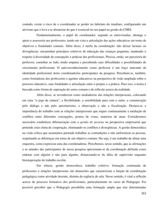262
contudo, existe o risco de o coordenador se perder no labirinto do imediato, configurando um
ativismo que o leva a se distanciar do que é essencial no seu papel na gestão do CMEI.
Fundamentalmente, o papel do coordenador, segundo as entrevistadas, abrange o
apoio e assessoria aos professores, tendo em vista a articulação das ações educativas em torno de
objetivos e finalidades comuns. Além disso, é tarefa da coordenação: não deixar lacunas ou
divergências, encaminhar princípios coletivos de educação das crianças pequenas, mantendo o
respeito à diversidade de concepções e práticas dos profissionais. Precisa, então, ser parceiro/a do
professor, caminhar ao lado, tendo empatia e percebendo suas dificuldades e possibilidades de
crescimento profissional. O auto-reconhecimento como professor é um traço marcante da
identidade profissional do/as coordenador/as participantes da pesquisa. Percebem-se, também,
como formadoras dos professores e agentes educativos na perspectiva de visão ampliada sobre o
processo educativo, suas finalidades e articulação entre o projeto e a prática. Para isso, a teoria é
buscada como forma de superação do senso comum e de reflexão acerca da realidade.
Além disso, se reconhecem como mediador/as das relações interpessoais, colocando
em cena “o jogo de cintura”, a flexibilidade, a sensibilidade para com o outro, a comunicação
pelo diálogo e não pelo autoritarismo, a observação e não a fiscalização. Destaca-se a
importância do trabalho com as relações interpessoais que requer continuamente a mediação de
conflitos entre diferentes concepções, pontos de vistas, maneiras de atuar. Consideramos
necessário estabelecer diferenciação com a gestão de pessoas na perspectiva empresarial que
pretende criar clima de cooperação, eliminando os conflitos e divergências. A gestão democrática
na visão crítica que assumimos pretende trabalhar as contradições e não uniformizar as pessoas,
respeitando as diferenças em torno de um objetivo comum. Ou seja, é um trabalho de afinar uma
orquestra, como expressou uma das coordenadoras. Percebemos, nesse sentido, que as afirmações
e as atitudes das participantes de nossa pesquisa aproximam-se da coordenação definida como
ordenar com alguém e não para alguém, distanciando-se da idéia de supervisão enquanto
hierarquização do trabalho escolar.
Em síntese, gestão democrática, trabalho coletivo, formação continuada de
professores e relações interpessoais são dimensões que caracterizam a função de coordenação
pedagógica como atividade docente, distinta da regência de sala. Nesse sentido, é vital a reflexão
acerca do processo formativo dos profissionais, particularmente no curso de Pedagogia. Foi
possível perceber que a Pedagogia possibilita uma formação ampla que traz determinadas
 