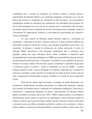 263
contribuições para o exercício do magistério, mas ficaram evidentes as lacunas quanto à
especificidade da Educação Infantil e da coordenação pedagógica. Certamente esse é um dos
fatores que favorecem o surgimento dos sentimentos de falta de preparo e de necessidade de
aprendizagem centrada na experiência que manifestaram o/as participantes dessa pesquisa. Os
cursos de pós-graduação lato sensu, por sua vez, parecem estar se constituindo como um espaço
que permite alguma forma de superação das lacunas da formação inicial, cumprindo o papel de
verticalização de conhecimentos, conforme as necessidades de especialização que extrapola o
alcance da graduação.
No atual contexto da Educação Infantil brasileira impõe-se a necessidade de
constituição e viabilização de projetos e práticas educativas, no bojo de políticas públicas que
efetivamente assegurem o direito das crianças a uma educação de qualidade social, desde o seu
nascimento. A formação e atuação de profissionais em creches, pré-escolas e centros de
Educação Infantil apresentam-se como dimensões fundamentais para a construção dessa
qualidade, embora não sejam suficientes. Nesse sentido, ressaltamos o importante papel
desempenhado pela coordenação pedagógica nos CMEIs que tem possibilitado algumas maneiras
de aprimoramento profissional para os educadores, assumindo-se como mediadora no processo
formativo de crianças e adultos. Por outro lado, é preciso compreender a importância de que tanto
os professores quanto os gestores – diretor e coordenador, no caso dos CMEIs – recebam
formação específica desde o curso de Pedagogia. Consideramos importante que a formação de
professores contemple o estudo específico da coordenação no campo da gestão escolar, tendo em
vista a compreensão da historicidade da função, incluindo-se os estudos da área da supervisão
escolar.
Desse prisma, assume lugar de destaque a concepção de gestão democrática, seus
mecanismos e desdobramentos na política educacional e no cotidiano das instituições, enquanto
eixo norteador da formação inicial e continuada dos coordenadores pedagógicos. Além disso, é
fundamental o conhecimento pedagógico em geral e, particularmente da Educação Infantil.
Quanto ao trabalho em creches, pré-escolas, CEIs e CMEIs, importa destacar a necessidade de
aprofundamento teórico quanto aos processos de aprendizagem e desenvolvimento infantil em
contextos coletivos, para o que a Psicologia contribui, mas não é suficiente. Tornam-se relevantes
as discussões acerca da infância, abordando sua história e relações com a sociedade e a cultura;
políticas públicas; currículo para Educação Infantil; sociologia da infância, dentre outros. Esse
 