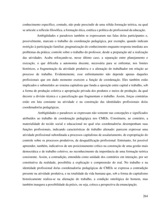 264
conhecimento específico, contudo, não pode prescindir de uma sólida formação teórica, na qual
se articule a reflexão filosófica, a formação ética, estética e política do profissional da educação.
Ambigüidades e paradoxos também se expressaram nas falas do/as participantes e,
possivelmente, marcam o trabalho da coordenação pedagógica, por exemplo, quando indicam
restrição à participação familiar; pragmatização do conhecimento enquanto resposta imediata aos
problemas da prática; controle sobre o trabalho do professor, desde a preparação até a realização
das atividades. Acaba reforçando-se, nesse último caso, a separação entre planejamento e
execução, o que dificulta a autonomia docente, necessária para se enfrentar, nos limites
históricos, a fragmentação da atividade produtiva e a alienação do trabalhador em relação ao
processo de trabalho. Evidentemente, esse enfrentamento não depende apenas daqueles
profissionais que em dado momento exercem a função de coordenação. Eles também estão
implicados e submetidos ao sistema capitalista que funda a oposição entre capital e trabalho, sob
a forma de produção coletiva e apropriação privada dos produtos e meios de produção, da qual
decorre a divisão técnica e a parcelização que fragmentam o trabalho. Assim, forças contrárias
estão em luta constante na atividade e na construção das identidades profissionais do/as
coordenador/as pedagógicas.
Ambigüidades e paradoxos se expressam não somente nas concepções e significados
atribuídos ao trabalho de coordenação pedagógica nos CMEIs. Constituem, ao contrário, a
materialidade do tecido social e educacional no qual o/as coordenador/as desempenham suas
funções profissionais, indicando características de trabalho alienado: parecem expressar uma
atividade profissional subordinada a processos capitalistas de assalariamento, de expropriação do
controle sobre os processos produtivos, de desqualificação profissional. Entretanto, foi possível
apreender, também, indicativos de um posicionamento crítico na construção de uma gestão mais
democrática e de trabalho coletivo, no reconhecimento da importância de uma formação teórica
consistente. Assim, a contradição, entendida como unidade dos contrários em interação, por ser
constitutiva da realidade, possibilita a explicação e compreensão do real. No trabalho e na
identidade profissional do/as coordenador/as pedagógicas de CMEIs se expressa a contradição
presente na atividade produtiva, e na totalidade da vida humana que, sob a forma do capitalismo
historicamente realiza-se na alienação do trabalho, a condição ontológica do homem, mas
também inaugura a possibilidade da práxis, ou seja, coloca a perspectiva da emancipação.
 