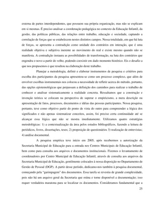 25
externa de partes interdependentes, que possuem sua própria organização, mas não se explicam
em si mesmas. É preciso analisar a coordenação pedagógica no contexto da Educação Infantil, da
gestão, das políticas públicas, das relações entre trabalho, educação e sociedade, captando a
correlação de forças que se estabelecem nestes distintos campos. Nessa totalidade, em que há luta
de forças, se apresenta a contradição como unidade dos contrários em interação, que é uma
realidade objetiva e subjetiva inerente ao movimento do real e existe mesmo quando não se
manifesta. A contradição instaura as possibilidades de transformação, na luta dos contrários que
engendra o novo a partir do velho, podendo coexistir em dado momento histórico. Eis o desafio a
que nos propusemos e que resultou na elaboração deste trabalho.
Planejar a metodologia, definir e elaborar instrumentos de pesquisa e critérios para
escolha dos participantes da pesquisa apresentou-se como um processo complexo, que além de
envolver escolhas instrumentais nos colocou a necessidade de refletir acerca do método, portanto,
das opções epistemológicas que perpassam a definição dos caminhos para realizar o trabalho de
conhecer e analisar sistematicamente a realidade concreta. Ressaltamos que a construção e
invenção teórica se colocam na perspectiva de superar o empiricismo, a mera descrição ou
apresentação de fatos, processos, documentos e idéias das pessoas participantes. Nossa pesquisa,
portanto, teve como objetivo partir do ponto de vista do outro para compreender a lógica dos
significados e não apenas sistematizar conceitos, assim, foi preciso certa continuidade até se
alcançar essa lógica que não se mostra imediatamente. Utilizamos quatro estratégias
metodológicas: 1) a contextualização da área pelos estudos bibliográficos, fazendo a leitura de
periódicos, livros, dissertações, teses; 2) proposição de questionários 3) realização de entrevistas;
4) análise documental.
A pesquisa empírica teve início em 2005, após recebermos a autorização da
Secretaria Municipal de Educação para a entrada nos Centros Municipais de Educação Infantil,
bem como para consulta aos arquivos e documentos institucionais. Fizemos o levantamento de
coordenadores por Centro Municipal de Educação Infantil, através de consulta aos arquivos da
Secretaria Municipal de Educação, gentilmente colocados à nossa disposição no Departamento de
Gestão de Pessoal (DGP). A partir desse período, dedicamo-nos também à pesquisa documental,
começando pela “garimpagem” dos documentos. Essa tarefa se revestiu de grande complexidade,
pois não há um arquivo geral da Secretaria que reúna e torne disponível a documentação; isso
requer verdadeira maratona para se localizar os documentos. Consideramos fundamental que a
 