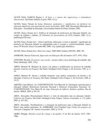 268
ALVES Nilda; GARCIA Regina L. O fazer e o pensar dos supervisores e orientadores
educacionais. São Paulo: Edições Loyola, 1994. 111 p.
ALVES, Nancy Nonato de Lima. Elementos mediadores e significativos da docência em
educação infantil da rede municipal de ensino de Goiânia. 2002. 200f. Dissertação (Mestrado em
Educação) – Faculdade de Educação, Universidade Federal de Goiás, Goiânia, 2002.
ALVES, Nancy Nonato de L. Políticas de formação de professores de Educação Infantil: um
cenário de embates e debates. IV Seminário de Licenciaturas da UCG, Goiânia, 2005. 12 p.
(publicação CD-rom).
ALVES, Nancy Nonato de L. “Amor à profissão, dedicação e o resto se aprende”: significados da
docência em Educação Infantil na ambigüidade entre a vocação e a profissionalidade. Anped,
Anais 29ª Reunião Anual, Caxambu-MG, 2006. 16 p. (publicação eletrônica).
ALVES, Nancy Nonato de L. Diário de campo: 2005-2006. Goiânia, FE/UFG, 2006. 39f.
ANDRADE, Narcisa Veloso de. Supervisão em Educação. Rio de Janeiro: LCT, 1976. 120 p.
ANTUNES, Ricardo. O caracol e sua concha – ensaios sobre a nova morfologia do trabalho. São
Paulo: Boitempo, 2005. 135 p.
APPLE, Michael W. Relações de classe e de gênero e modificações no processo de trabalho
docente. Cadernos de Pesquisa, São Paulo: Fundação Carlos Chagas, n. 60, fevereiro, 1987. p. 3-
14.
APPLE, Michael W. Ensino e trabalho feminino: uma análise comparativa da história e da
ideologia. Cadernos de Pesquisa, São Paulo: Fundação Carlos Chagas, n. 64, fevereiro, 1988. p.
14-23.
AQUINO, Lígia Maria L. de, VASCONCELLOS, Vera Maria R. de. Orientação curricular para a
educação infantil: Referencial Curricular Nacional e Diretrizes Curriculares Nacionais. In:
VASCONCELLOS, Vera Maria R. de (org.) Educação da infância: história e política. Rio de
Janeiro: DP&A, 2005. p. 99-116.
ARCE, Alessandra. Documentação oficial e o mito da educadora nata na educação infantil.
Cadernos de Pesquisa, São Paulo: Fundação Carlos Chagas: Autores Associados, n. 113, julho,
2001. p. 167-184.
ARCE, Alessandra. Neoliberalismo e a formação de professores para a Educação Infantil no
Brasil: uma análise preliminar. In: LOMBARDI, José Claudinei (org.) Temas de pesquisa em
educação. Campinas, SP: Autores Associados, 2003. p. 25-38.
ARIÈS, Philippe. História social da criança e da família. 2ª ed. Rio de Janeiro: LCT, 1981.
196p.
 