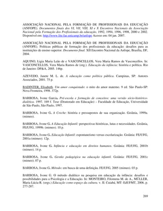 269
ASSOCIAÇÃO NACIONAL PELA FORMAÇÃO DE PROFISSIONAIS DA EDUCAÇÃO
(ANFOPE). Documentos finais dos VI, VII, VIII, XI e X Encontros Nacionais da Associação
Nacional pela Formação dos Profissionais da educação, 1992, 1994, 1996, 1998, 2000 e 2002.
Disponível em: http://www.lite.fae.unicamp.br/anfope Acesso em: 04 jan. 2007.
ASSOCIAÇÃO NACIONAL PELA FORMAÇÃO DE PROFISSIONAIS DA EDUCAÇÃO
(ANFOPE). Políticas públicas de formação dos profissionais da educação: desafios para as
instituições de ensino superior. Documento final. XII Encontro Nacional da Anfope, Brasília, DF,
2004.
AQUINO, Ligia Maria Leão de e VASCONCELLOS, Vera Maria Ramos de Vasconcellos. In:
VASCONCELLOS, Vera Maria Ramos de (org.). Educação da infância: história e política. Rio
de Janeiro: DP&A, 2005. 146p.
AZEVEDO, Janete M. L. de. A educação como política pública. Campinas, SP: Autores
Associados, 2001. 75 p.
BADINTER, Elisabeth. Um amor conquistado: o mito do amor materno. 9 ed. São Paulo-SP:
Nova Fronteira, 1998. 372p.
BARBOSA, Ivone Garcia. Pré-escola e formação de conceitos: uma versão sócio-histórico-
dialética. 1997. 169 f. Tese (Doutorado em Educação) – Faculdade de Educação, Universidade
de São Paulo, São Paulo, 1997.
BARBOSA, Ivone G. A Creche: história e pressupostos de sua organização. Goiânia, 1999a.
(mimeo).
BARBOSA, Ivone G. A Educação Infantil: perspectivas históricas, lutas e necessidades. Goiânia,
FE/UFG, 1999b. (mimeo). 10 p.
BARBOSA, Ivone G. Educação Infantil: espontaneísmo versus escolarização. Goiânia: FE/UFG,
2001a (mimeo). 12p.
BARBOSA, Ivone G. Infância e educação em direitos humanos. Goiânia: FE/UFG, 2001b
(mimeo). 14 p.
BARBOSA, Ivone G. Gestão pedagógica na educação infantil. Goiânia: FE/UFG, 2001c
(mimeo). 07 p.
BARBOSA, Ivone G. Método: em busca de uma definição. FE/UFG, 2005 (mimeo). 03 p.
BARBOSA, Ivone G. O método dialético na pesquisa em educação da infância: desafios e
possibilidades para a Psicologia e a Educação. In: MONTEIRO, Filomena M. de A., MÜLLER,
Maria Lúcia R. (orgs.) Educação como espaço da cultura. v. II. Cuiabá, MT: EdUFMT, 2006. p.
277-287.
 