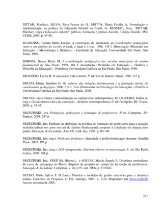 271
BITTAR, Mariluce, SILVA, Jória Pessoa de O., MOTTA, Maria Cecília A. Formulação e
implementação da política de Educação Infantil no Brasil. In: RUSSEFF, Ivan; BITTAR,
Mariluce (orgs.) Educação Infantil: política, formação e prática docente. Campo Grande, MS:
UCDB, 2003. p. 33-50.
BLANDINO, Fátima Maria Luccas. A construção da identidade do coordenador pedagógico
rumo a um projeto de escola: o ideal, o legal e o real. 1996. 145 f. Dissertação (Mestrado em
Educação – Metodologia e Didática) – Faculdade de Educação, Universidade São Paulo, São
Paulo, 1996.
BORGES, Neusa Maria M. A coordenação pedagógica nas escolas municipais de ensino
fundamental de São Paulo. 1999. 161 f. dissertação (Mestrado em Educação – História e
Filosofia da Educação) – Pontifícia Universidade Católica de São Paulo, São Paulo, 1999.
BRANDÃO, Carlos R. O educador: vida e morte. 5ª ed. Rio de Janeiro: Graal, 1998. 137 p.
BRUNO, Eliane Bambini G. Os saberes das relações interpessoais e a formação inicial do
coordenador pedagógico. 2006. 212 f. Tese (Doutorado em Psicologia da Educação) – Pontifícia
Universidade Católica de São Paulo, São Paulo, 2006.
BRUNO, Lúcia. Poder e administração no capitalismo contemporâneo. In: OLIVEIRA, Dalila A.
(org.). Gestão democrática da educação – desafios contemporâneos. 6ª ed. Petrópolis, RJ: Vozes,
2005. p. 15-45.
BRZEZINSKI, Iria. Pedagogia, pedagogos e formação de professores. 5ª ed. Campinas, SP:
Papirus, 2004. 247 p.
BRZEZINSKI, Iria. Embates na definição da política de formação de professores para a atuação
multidisciplinar nos anos iniciais do Ensino Fundamental: respeito à cidadania ou disputa pelo
poder. Educação & Sociedade. Ano XX. n.68, dez, 1999. p. 80-108.
BRZEZINSKI, Iria (org.). Profissão professor: identidade e profissionalização docente. Brasília:
Plano, 2002. 195 p.
BRZEZINSKI, Iria. (org.). LDB interpretada: diversos olhares se entrecruzam. 8. ed. São Paulo:
Cortez, 2003. 308 p.
BRZEZINSKI, Iria; FREITAS, Helena L. e AGUIAR, Márcia Ângela A. Diretrizes curriculares
do curso de pedagogia no Brasil: disputas de projetos no campo da formação de professores.
Educação & Sociedade. Campinas, v. 26, n.93, out. 2006. p. 819-842.
BUENO, Maria Sylvia S. O Banco Mundial e modelos de gestão educativa para a América
Latina. Cadernos de Pesquisa, n. 122, mai/ago, 2004. p. 1-16. Disponível em www.scielo.br
Acesso em maio de 2005.
 