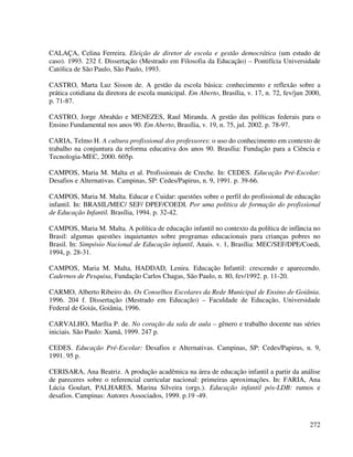 272
CALAÇA, Celina Ferreira. Eleição de diretor de escola e gestão democrática (um estudo de
caso). 1993. 232 f. Dissertação (Mestrado em Filosofia da Educação) – Pontifícia Universidade
Católica de São Paulo, São Paulo, 1993.
CASTRO, Marta Luz Sisson de. A gestão da escola básica: conhecimento e reflexão sobre a
prática cotidiana da diretora de escola municipal. Em Aberto, Brasília, v. 17, n. 72, fev/jun 2000,
p. 71-87.
CASTRO, Jorge Abrahão e MENEZES, Raul Miranda. A gestão das políticas federais para o
Ensino Fundamental nos anos 90. Em Aberto, Brasília, v. 19, n. 75, jul. 2002. p. 78-97.
CARIA, Telmo H. A cultura profissional dos professores: o uso do conhecimento em contexto de
trabalho na conjuntura da reforma educativa dos anos 90. Brasília: Fundação para a Ciência e
Tecnologia-MEC, 2000. 605p.
CAMPOS, Maria M. Malta et al. Profissionais de Creche. In: CEDES. Educação Pré-Escolar:
Desafios e Alternativas. Campinas, SP: Cedes/Papirus, n. 9, 1991. p. 39-66.
CAMPOS, Maria M. Malta. Educar e Cuidar: questões sobre o perfil do profissional de educação
infantil. In: BRASIL/MEC/ SEF/ DPEF/COEDI. Por uma política de formação do profissional
de Educação Infantil. Brasília, 1994. p. 32-42.
CAMPOS, Maria M. Malta. A política de educação infantil no contexto da política de infância no
Brasil: algumas questões inquietantes sobre programas educacionais para crianças pobres no
Brasil. In: Simpósio Nacional de Educação infantil, Anais. v. 1, Brasília: MEC/SEF/DPE/Coedi,
1994, p. 28-31.
CAMPOS, Maria M. Malta, HADDAD, Lenira. Educação Infantil: crescendo e aparecendo.
Cadernos de Pesquisa, Fundação Carlos Chagas, São Paulo, n. 80, fev/1992. p. 11-20.
CARMO, Alberto Ribeiro do. Os Conselhos Escolares da Rede Municipal de Ensino de Goiânia.
1996. 204 f. Dissertação (Mestrado em Educação) – Faculdade de Educação, Universidade
Federal de Goiás, Goiânia, 1996.
CARVALHO, Marília P. de. No coração da sala de aula – gênero e trabalho docente nas séries
iniciais. São Paulo: Xamã, 1999. 247 p.
CEDES. Educação Pré-Escolar: Desafios e Alternativas. Campinas, SP: Cedes/Papirus, n. 9,
1991. 95 p.
CERISARA, Ana Beatriz. A produção acadêmica na área de educação infantil a partir da análise
de pareceres sobre o referencial curricular nacional: primeiras aproximações. In: FARIA, Ana
Lúcia Goulart, PALHARES, Marina Silveira (orgs.). Educação infantil pós-LDB: rumos e
desafios. Campinas: Autores Associados, 1999. p.19 -49.
 