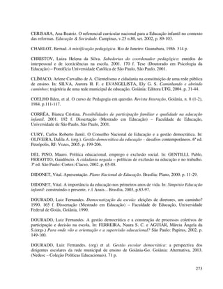 273
CERISARA, Ana Beatriz. O referencial curricular nacional para a Educação infantil no contexto
das reformas. Educação & Sociedade. Campinas, v.23 n.80, set. 2002, p. 89-103.
CHARLOT, Bernad. A mistificação pedagógica. Rio de Janeiro: Guanabara, 1986. 314 p.
CHRISTOV, Luiza Helena da Silva. Sabedorias do coordenador pedagógico: enredos do
interpessoal e de (con)ciências na escola. 2001. 170 f. Tese (Doutorado em Psicologia da
Educação) – Pontifícia Universidade Católica de São Paulo, São Paulo, 2001.
CLÍMACO, Arlene Carvalho de A. Clientelismo e cidadania na constituição de uma rede pública
de ensino. In: SILVA, Aurora H. F. e EVANGELISTA, Ely G. S. Caminhando e abrindo
caminhos: trajetória de uma rede municipal de educação. Goiânia: Editora UFG, 2004. p. 31-44.
COELHO Ildeu, et al. O curso de Pedagogia em questão. Revista Interação, Goiânia, n. 8 (1-2),
1984. p.111-117.
CORRÊA, Bianca Cristina. Possibilidades de participação familiar e qualidade na educação
infantil. 2001. 192 f. Dissertação (Mestrado em Educação) – Faculdade de Educação,
Universidade de São Paulo, São Paulo, 2001.
CURY, Carlos Roberto Jamil. O Conselho Nacional de Educação e a gestão democrática. In:
OLIVEIRA, Dalila A. (org.). Gestão democrática da educação – desafios contemporâneos. 6ª ed.
Petrópolis, RJ: Vozes, 2005. p. 199-206.
DEL PINO, Mauro. Política educacional, emprego e exclusão social. In: GENTILLI, Pablo,
FRIGOTTO, Gaudêncio. A cidadania negada – políticas de exclusão na educação e no trabalho.
3ª ed. São Paulo: Cortez; Clacso, 2002. p. 65-88.
DIDONET, Vital. Apresentação. Plano Nacional de Educação. Brasília: Plano, 2000. p. 11-29.
DIDONET, Vital. A importância da educação nos primeiros anos de vida. In: Simpósio Educação
infantil: construindo o presente, v.1 Anais... Brasília, 2003, p.83-97.
DOURADO, Luiz Fernandes. Democratização da escola: eleições de diretores, um caminho?
1990. 165 f. Dissertação (Mestrado em Educação) – Faculdade de Educação, Universidade
Federal de Goiás, Goiânia, 1990.
DOURADO, Luiz Fernandes. A gestão democrática e a construção de processos coletivos de
participação e decisão na escola. In: FERREIRA, Naura S. C. e AGUIAR, Márcia Ângela da
S.(orgs.) Para onde vão a orientação e a supervisão educacional? São Paulo: Papirus, 2002. p.
149-160.
DOURADO, Luiz Fernandes. (org) et al. Gestão escolar democrática: a perspectiva dos
dirigentes escolares da rede municipal de ensino de Goiânia-Go. Goiânia: Alternativa, 2003.
(Nedesc – Coleção Políticas Educacionais). 71 p.
 