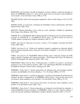 274
DOURADO, Luiz Fernandes. Escolha de dirigentes escolares: políticas e gestão da educação no
Brasil. In: FERREIRA, Naura S. C. (org.) Gestão democrática da educação: atuais tendências,
novos desafios. 5ª ed. São Paulo: Cortez, 2006. p. 77-95.
DUARTE, Rosália. Entrevistas em pesquisas qualitativas. Educar, Porto Alegre, n.24 p. 213-225,
2004.
DUBAR, Claude. A socialização: construção das identidades sociais e profissionais. São Paulo:
Martins Fontes, 2005. 343 p.
ENGUITA, Mariano Fernández. A face oculta da escola: educação e trabalho no capitalismo.
Porto Alegre: Artes Médicas, 1989. 272p.
TOSCHI, M. S. e FALEIRO M. DE O. Democratização da educação na lei do sistema educativo
de Goiás. In: TOSCHI M. S. e FALEIRO M. DE O. (orgs.). A LDB do Estado de Goiás Lei
nº26/98: análises e perspectivas. Goiânia: Alternativa, 2001. p. 7-14.
FARIA, Ana Lúcia G. Educação pré-escolar e cultura. 2ª ed. Campinas: Unicamp; São Paulo:
Cortez, 2002. 240p.
FARIA, Ana Lúcia G. de. Políticas de regulação, pesquisa e pedagogia na educação infantil,
primeira etapa da educação básica. Educação & Sociedade. Campinas, v. 26, n.92, out. 2005, p.
1013 -1038.
FARIA, Ana Lúcia G. de, PALHARES, Marina Silveira (orgs.). Educação Infantil pós-LDB:
rumos e desafios. Campinas, SP: Autores Associados – FE/Unicamp; São Carlos, SP: Editora da
UFSCar; Florianópolis, SC: Editora da UFSC, 1999. 112 p.
FERNANDES, Maria José da Silva. Problematizando o trabalho do professor coordenador
pedagógico nas escolas públicas paulistas. 2004. 114 f. Dissertação (Mestrado em Educação) –
Faculdade de Ciências e Letras/ Unesp, Araraquara, SP, 2004.
FERREIRA, Naura Syria C. Gestão democrática da educação para uma formação humana:
conceitos e possibilidades. Em Aberto, Brasília, v. 17, n.72, fev/jun. 2000. p. 167-176.
FERREIRA, Naura Syria C. A gestão da educação e as políticas de formação de profissionais da
educação: desafios e compromissos. In: FERREIRA, Naura Syria C. (org.) Gestão democrática
da educação: atuais tendências, novos desafios. 5ª ed. São Paulo: Cortez, 2006. p. 97-115.
FERREIRA, Naura Syria C. (org.) Gestão democrática da educação: atuais tendências, novos
desafios. 5ª ed. São Paulo: Cortez, 2006. 119 p.
FERREIRA, Naura Syria C. Gestão democrática na formação do profissional da educação: a
imprescindibilidade de uma concepção. In: FERREIRA, Naura S. C. (org.) Políticas públicas e
gestão da educação: polêmicas, fundamentos e análises. Brasília: Liberlivro, 2007. p. 157-173.
 