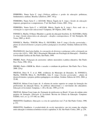 275
FERREIRA, Naura Syria C. (org.) Políticas públicas e gestão da educação: polêmicas,
fundamentos e análises. Brasília: Liberlivro, 2007. 192 p.
FERREIRA, Naura Syria C. e AGUIAR, Márcia Ângela da S. (orgs.). Gestão da educação:
impasses, perspectivas e compromissos. 3ª ed. São Paulo: Cortez, 2001. 316 p.
FERREIRA, Naura Syria C. e AGUIAR, Márcia Ângela da S. (orgs.). Para onde vão a
orientação e a supervisão educacional? Campinas, SP: Papirus, 2002. 160 p.
FONSECA, Marília. O Banco Mundial e a gestão da educação brasileira. In: OLIVEIRA, Dalila
A. (org.). Gestão democrática da educação – desafios contemporâneos. 6ª. Ed. Petrópolis, RJ:
Vozes, 2005. p. 46-63.
FONSECA, Marília.; TOSCHI, Mirza S.; OLIVEIRA, João F. (orgs.) Escolas gerenciadas –
planos de desenvolvimento e projetos político-pedagógicos em debate. Goiânia: Editora da UCG,
2004.
FRANGELLO, Ana Luiza Jardim. As concepções de diretoras e pedagogas sobre a formação em
serviço das A.D.I.s. 1999. 200 f. Dissertação (Mestrado em Psicologia da Educação) – Pontifícia
Universidade Católica de São Paulo, São Paulo, 1999.
FREIRE, Paulo. Pedagogia da autonomia: saberes necessários à prática educativa. São Paulo:
Paz e Terra, 1996. 165 p.
FREIRE, Paulo e SHOR Ira. Medo e ousadia: o cotidiano do professor. São Paulo: Paz e Terra,
2000. 224 p.
FREITAS, Dirce N. T. et al. PDE: evidências do Município de Dourados. In: FONSECA,
Marília; TOSCHI, Mirza S.; OLIVEIRA, João F. (orgs.) Escolas gerenciadas – planos de
desenvolvimento e projetos político-pedagógicos em debate. Goiânia: Editora da UCG, 2004. p.
55-80.
FREITAS, Helena Costa Lopes de. A reforma do ensino superior no campo da formação dos
profissionais da educação básica. As políticas educacionais e o movimento dos educadores.
Educação & Sociedade. Campinas, v. 20 n. 68, dez. 1999. p.13-44.
FREITAS, Helena Costa Lopes de. Formação de professores no Brasil: 10 anos de embate entre
projetos de formação. Educação & Sociedade: Revista de Ciência da Educação. Campinas:
CEDES, vol.1, n.1. p. 137-168, set. 2002.
FRIGOTTO, Gaudêncio. Educação e a crise do capitalismo real. 2ª ed. São Paulo: Cortez, 1996.
p. 231.
FRIGOTTO, Gaudêncio. A produtividade da escola improdutiva: um (re) exame das relações
entre educação e estrutura econômico-social e capitalista. 6. Ed. São Paulo: Cortez, 2001. p. 234.
 