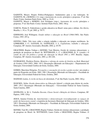 276
GADOTTI, Moacir. Projeto Político-Pedagógico: fundamentos para a sua realização. In:
GADOTTI, M. e ROMÃO, J. E. (orgs.) Autonomia da escola: princípios e propostas. 5ª ed. São
Paulo: Cortez: Instituto Paulo Freire, 2002. p. 33-41.
GADOTTI, Moacir e ROMÃO, José Eustáquio (orgs.). Autonomia da escola: princípios e
propostas. 5ª ed. São Paulo: Cortez: Instituto Paulo Freire, 2002. 166 p.
GARCIA, Walter E. Federalismo e gestão educativa no Brasil: notas para o debate. Em Aberto,
Brasília, v. 19, n. 75, jul. 2002. p. 70-77.
GERMANO, José Willington. Estado militar e educação no Brasil (1964-1985). São Paulo:
Cortez, 1993. 297 p.
GENTILI, Pablo. Três teses sobre a relação trabalho e educação em tempos neoliberais. In:
LOMBARDI, J. C.; SAVIANI, D.; SANFELICE, J. L. Capitalismo, trabalho e educação.
Campinas, SP: Autores Associados, Histedbr, 2002. p. 45-59.
GRACINDO, Regina Vinhaes e KENSKI, Vani Moreira. Gestão de sistemas educacionais: a
produção de pesquisas no Brasil. In: WITTIMANN, L. C. e GRACINDO, R. V. (coords.). O
estado da arte em política e gestão da educação no Brasil 1991 a 1997. Brasilia: Anpae,
Campinas, SP: Autores Associados. 2001. p. 201-226.
GUIMARÃES, Warlúcia Pereira. Memória e reforma do ensino de história na Rede Municipal
de Goiânia (1983-1992). 2004. 145 f. Dissertação (Mestrado em Educação) – Departamento de
Educação, Universidade Católica de Goiás, Goiânia, 2004.
GOMES, Marcilene Pelegrine. Percepções e concepções de escola e gestão escolar: um estudo a
partir do Progestão em Goiás. 2003. 108 f. Dissertação (Mestrado em Educação) – Faculdade de
Educação, Universidade Federal de Goiás, Goiânia, 2003.
HADDAD, Lenira. A creche em busca de identidade. 3ª ed. São Paulo: Loyola, 2002. 246 p.
HASCKEL, Selita. Gestão democrática na Educação Infantil: a eleição para diretor de creche.
2005. 176 f. Dissertação (Mestrado em Educação) – Universidade Federal de Santa Catarina,
Santa Catarina, 2005.
HYPÓLITO, A. M. L. Trabalho Docente, Classe Social e Relações de Gênero. Campinas, SP:
Papirus, 1999. 120 p.
JESUS, Janaina Cristina de. Autoritarismo e democratização (re)configurando os espaços de
poder da burocracia estatal: a trajetória da Secretaria Municipal de Educação de Goiânia. 2004.
189 f. Dissertação (Mestrado em Educação) – Faculdade de Educação, Universidade Federal de
Goiás, Goiânia, 2004.
KENSKI, Vani M. e GRACINDO, Regina Vinhaes. Gestão de sistemas educacionais: a produção
de pesquisas no Brasil. In: WITTMANN, Lauro Carlos e GRACINDO, Regina Vinhaes. O
 