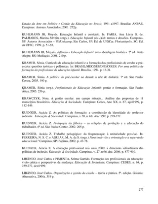 277
Estado da Arte em Política e Gestão da Educação no Brasil: 1991 a1997. Brasília: ANPAE,
Campinas: Autores Associados; 2001. 272p.
KUHLMANN JR, Moysés. Educação Infantil e currículo. In: FARIA, Ana Lúcia G. de,
PALHARES, Marina Silveira (orgs.). Educação Infantil pós-LDB: rumos e desafios. Campinas,
SP: Autores Associados – FE/Unicamp; São Carlos, SP: Ed. da UFSCar; Florianópolis, SC: Ed.
da UFSC, 1999. p. 51-65.
KUHLMANN JR, Moysés. Infância e Educação Infantil: uma abordagem histórica. 2ª ed. Porto
Alegre, RS: Mediação, 2001. 210 p.
KRAMER, Sônia. Currículo de educação infantil e a formação dos profissionais de creche e pré-
escola: questões teóricas e polêmicas. In: BRASIL/MEC/SEF/DPE/COEDI. Por uma política de
formação do profissional da educação infantil. Brasília, 1994. p. 16-31.
KRAMER, Sônia. A política do pré-escolar no Brasil: a arte do disfarce. 7ª ed. São Paulo:
Cortez, 2003. 140 p.
KRAMER, Sônia (org.). Profissionais de Educação Infantil: gestão e formação. São Paulo:
Ática, 2005. 256 p.
KRAWCZYK, Nora. A gestão escolar: um campo minado... Análise das propostas de 11
municípios brasileiros. Educação & Sociedade. Campinas: Cedes, Ano XX, n. 67, ago/1999, p.
112-149.
KUENZER, Acácia Z. As políticas de formação: a constituição da identidade do professor
sobrante. Educação & Sociedade, Campinas, v.20, n. 68, dez/1999, p. 239-277.
KUENZER, Acácia Z. Pedagogia da fábrica – as relações de produção e a educação do
trabalhador. 6ª ed. São Paulo: Cortez, 2002. 205 p.
KUENZER, Acácia Z. Trabalho pedagógico: da fragmentação à unitariedade possível. In:
FERREIRA, N. S. C. e AGUIAR, M. A. da S. (orgs.) Para onde vão a orientação e a supervisão
educacional? Campinas, SP: Papirus, 2002. p. 47-78.
KUENZER, Acácia Z. A educação profissional nos anos 2000: a dimensão subordinada das
políticas de inclusão. Educação & Sociedade. Campinas, v. 27, n.96, dez. 2006. p. 877-910.
LIBÂNEO, José Carlos e PIMENTA, Selma Garrido. Formação dos profissionais da educação:
visão crítica e perspectivas de mudança. Educação & Sociedade, Campinas: CEDES, n. 68, p.
239-277, dez/1999.
LIBÂNEO, José Carlos. Organização e gestão da escola – teoria e prática. 5ª. edição. Goiânia:
Alternativa, 2004a. 319 p.
 