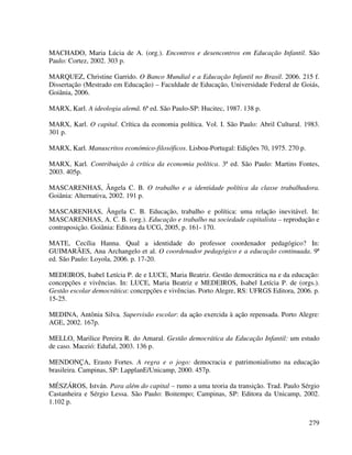 279
MACHADO, Maria Lúcia de A. (org.). Encontros e desencontros em Educação Infantil. São
Paulo: Cortez, 2002. 303 p.
MARQUEZ, Christine Garrido. O Banco Mundial e a Educação Infantil no Brasil. 2006. 215 f.
Dissertação (Mestrado em Educação) – Faculdade de Educação, Universidade Federal de Goiás,
Goiânia, 2006.
MARX, Karl. A ideologia alemã. 6ª ed. São Paulo-SP: Hucitec, 1987. 138 p.
MARX, Karl. O capital. Crítica da economia política. Vol. I. São Paulo: Abril Cultural. 1983.
301 p.
MARX, Karl. Manuscritos económico-filosóficos. Lisboa-Portugal: Edições 70, 1975. 270 p.
MARX, Karl. Contribuição à crítica da economia política. 3ª ed. São Paulo: Martins Fontes,
2003. 405p.
MASCARENHAS, Ângela C. B. O trabalho e a identidade política da classe trabalhadora.
Goiânia: Alternativa, 2002. 191 p.
MASCARENHAS, Ângela C. B. Educação, trabalho e política: uma relação inevitável. In:
MASCARENHAS, A. C. B. (org.). Educação e trabalho na sociedade capitalista – reprodução e
contraposição. Goiânia: Editora da UCG, 2005, p. 161- 170.
MATE, Cecília Hanna. Qual a identidade do professor coordenador pedagógico? In:
GUIMARÃES, Ana Archangelo et al. O coordenador pedagógico e a educação continuada. 9ª
ed. São Paulo: Loyola, 2006. p. 17-20.
MEDEIROS, Isabel Letícia P. de e LUCE, Maria Beatriz. Gestão democrática na e da educação:
concepções e vivências. In: LUCE, Maria Beatriz e MEDEIROS, Isabel Letícia P. de (orgs.).
Gestão escolar democrática: concepções e vivências. Porto Alegre, RS: UFRGS Editora, 2006. p.
15-25.
MEDINA, Antônia Silva. Supervisão escolar: da ação exercida à ação repensada. Porto Alegre:
AGE, 2002. 167p.
MELLO, Marilice Pereira R. do Amaral. Gestão democrática da Educação Infantil: um estudo
de caso. Maceió: Edufal, 2003. 136 p.
MENDONÇA, Erasto Fortes. A regra e o jogo: democracia e patrimonialismo na educação
brasileira. Campinas, SP: LapplanE/Unicamp, 2000. 457p.
MÉSZÁROS, István. Para além do capital – rumo a uma teoria da transição. Trad. Paulo Sérgio
Castanheira e Sérgio Lessa. São Paulo: Boitempo; Campinas, SP: Editora da Unicamp, 2002.
1.102 p.
 