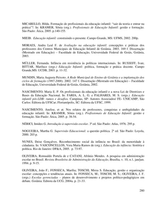 280
MICARELLO, Hilda. Formação de profissionais da educação infantil: “sair da teoria e entrar na
prática”?. In: KRAMER, Sônia (org.). Profissionais de Educação Infantil: gestão e formação.
São Paulo: Ática, 2005. p.140-155.
MIEIB. Educação infantil: construindo o presente. Campo Grande, MS: UFMS, 2002. 200p.
MORAES, Andra Leal F. de Avaliação na educação infantil: concepções e práticas dos
professores dos Centros Municipais de Educação Infantil de Goiânia. 2003. 169 f. Dissertação
(Mestrado em Educação) – Faculdade de Educação, Universidade Federal de Goiás, Goiânia,
2003.
MÜLLER, Fernanda. Infância em resistência às políticas internacionais. In: RUSSEFF, Ivan;
BITTAR, Mariluce (orgs.) Educação Infantil: política, formação e prática docente. Campo
Grande,MS: UCDB, 2003. p. 11-32.
MUNDIN, Maria Augusta Peixoto. A Rede Municipal de Ensino de Goiânia e a implantação dos
ciclos de formação (1997-2000). 2002. 147 f. Dissertação (Mestrado em Educação) – Faculdade
de Educação, Universidade Federal de Goiás, Goiânia, 2002.
NASCIMENTO, Maria E. P. Os profissionais da educação infantil e a nova Lei de Diretrizes e
Bases da Educação Nacional. In: FARIA, A. L. G. e PALHARES, M. S. (orgs.). Educação
infantil pós-LDB: rumos e desafios. Campinas, SP: Autores Associados/ FE- UNICAMP; São
Carlos: Editora da UFSCar; Florianópolis, SC: Editora da UFSC, 1999.
NASCIMENTO, Anelise, et at. Nos relatos de professores, conquistas e ambigüidades da
educação infantil. In: KRAMER, Sônia (org.). Profissionais de Educação Infantil: gestão e
formação. São Paulo: Ática, 2005. p. 38-54.
NÉRICI, Imídeo G. Introdução à supervisão escolar. 3ª ed. São Paulo: Atlas, 1976. 295 p.
NOGUEIRA, Martha G. Supervisão Educacional: a questão política. 2ª ed. São Paulo: Loyola,
2000. 203 p.
NUNES, Deise Gonçalves. Reconhecimento social da infância no Brasil: da menoridade à
cidadania. In: VASCONCELLOS, Vera Maria Ramos de (org.). Educação da infância: história e
política. Rio de Janeiro: DP&A, 2005. p. 73-97.
OLIVEIRA, Romualdo Portela de e CATANI, Afrânio Mendes. A pesquisa em administração
escolar no Brasil. Revista Brasileira de Administração da Educação, Brasília, v. 10, n.1, jan/jun.
1994. p. 9-15.
OLIVEIRA, João F.; FONSECA, Marília; TOSCHI, Mirza S. Educação, gestão e organização
escolar: concepções e tendências atuais. In: FONSECA, M.; TOSCHI, M. S.; OLIVEIRA, J. F.
(orgs.) Escolas gerenciadas – planos de desenvolvimento e projetos político-pedagógicos em
debate. Goiânia: Editora da UCG, 2004a. p. 21-33.
 