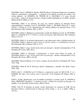 281
OLIVEIRA. João F.; FONSECA, Marília; TOSCHI, Mirza S. Programa Fundescola: concepções,
objetivos, componentes e abrangência – a perspectiva de melhoria da gestão do sistema e das
escolas públicas. In: FONSECA, M.; TOSCHI, M. S.; OLIVEIRA, J. F. (orgs.) Escolas
gerenciadas – planos de desenvolvimento e projetos político-pedagógicos em debate. Goiânia:
Editora da UCG, 2004b. p. 35-53.
OLIVEIRA, Dalila A. As reformas em curso nos sistemas públicos de educação básica:
empregabilidade e equidade social. In: OLIVEIRA, Dalila A., DUARTE, Marisa R. T. (orgs.)
Política e trabalho na escola: administração dos sistemas públicos de educação básica. 2ª ed.
Belo Horizonte, MG: Autêntica, 2001. p. 69-97.
OLIVEIRA, Dalila A. Mudanças na organização e gestão do trabalho na escola. In: OLIVEIRA,
Dalila A. e ROSAR, M. F. F. Política e gestão da educação. Belo Horizonte, MG: Autêntica,
2002. p. 125-143.
OLIVEIRA, Dalila A. As reformas educacionais e suas repercussões sobre o trabalho docente. In:
OLIVEIRA, Dalila A. Reformas educacionais na América Latina e os trabalhadores docentes.
Belo Horizonte, MG: Autêntica, 2003. p. 13-37.
OLIVEIRA, Dalila A. (org.). Gestão democrática da educação – desafios contemporâneos. 6ª ed.
Petrópolis, RJ: Vozes, 2005. 283 p.
OLIVEIRA, Dalila A. Educação e planejamento: a escola como núcleo da gestão. In:
OLIVEIRA, Dalila A. (org.). Gestão democrática da educação – desafios contemporâneos. 6ª ed.
Petrópolis, RJ: Vozes, 2005. p. 64-104.
OLIVEIRA, Zilma de Moraes et al. Creches: crianças, faz de conta & cia. Petrópolis, RJ: Vozes,
1992. 128p.
OLIVEIRA, Zilma de M. R. Educação infantil: fundamentos e métodos. São Paulo: Cortez,
2002. 255p.
PAIVA, Edil V. e PAIXÃO, Lea P. O Pabaee e a supervisão escolar. In: SILVA JR., C. A. e
RANGEL, M. (orgs.). Nove olhares sobre a supervisão. 9ª ed. Campinas, SP: Papirus, 2003. p.
37-57.
PAIVA, Vanilda. Qualificação, crise do trabalho assalariado e exclusão social. In: GENTILLI,
Pablo, FRIGOTTO, Gaudêncio. A cidadania negada – políticas de exclusão na educação e no
trabalho. 3ª ed. São Paulo: Cortez; Clacso, 2002. p. 49-64.
PARO, Vitor H. O princípio da gestão escolar democrática no contexto da LDB. Revista
Brasileira Política e Administração da Educação, Porto Alegre, v. 14, n. 2, jul/dez. 1998a. p.
243-251.
 