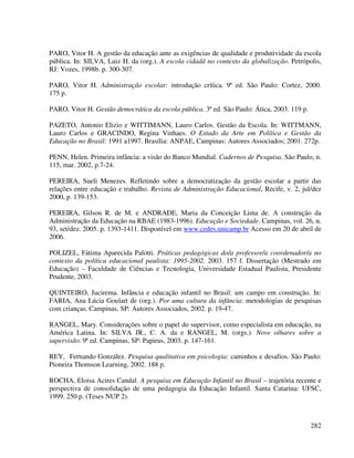 282
PARO, Vitor H. A gestão da educação ante as exigências de qualidade e produtividade da escola
pública. In: SILVA, Luiz H. da (org.). A escola cidadã no contexto da globalização. Petrópolis,
RJ: Vozes, 1998b. p. 300-307.
PARO, Vitor H. Administração escolar: introdução crítica. 9ª ed. São Paulo: Cortez, 2000.
175 p.
PARO, Vitor H. Gestão democrática da escola pública. 3ª ed. São Paulo: Ática, 2003. 119 p.
PAZETO, Antonio Elizio e WITTIMANN, Lauro Carlos. Gestão da Escola. In: WITTMANN,
Lauro Carlos e GRACINDO, Regina Vinhaes. O Estado da Arte em Política e Gestão da
Educação no Brasil: 1991 a1997. Brasília: ANPAE, Campinas: Autores Associados; 2001. 272p.
PENN, Helen. Primeira infância: a visão do Banco Mundial. Cadernos de Pesquisa. São Paulo, n.
115, mar. 2002, p.7-24.
PEREIRA, Sueli Menezes. Refletindo sobre a democratização da gestão escolar a partir das
relações entre educação e trabalho. Revista de Administração Educacional, Recife, v. 2, jul/dez
2000, p. 139-153.
PEREIRA, Gilson R. de M. e ANDRADE, Maria da Conceição Lima de. A construção da
Administração da Educação na RBAE (1983-1996). Educação e Sociedade. Campinas, vol. 26, n.
93, set/dez. 2005. p. 1393-1411. Disponível em www.cedes.unicamp.br Acesso em 20 de abril de
2006.
POLIZEL, Fátima Aparecida Palotti. Práticas pedagógicas do/a professor/a coordenador/a no
contexto da política educacional paulista: 1995-2002. 2003. 157 f. Dissertação (Mestrado em
Educação) – Faculdade de Ciências e Tecnologia, Universidade Estadual Paulista, Presidente
Prudente, 2003.
QUINTEIRO, Jucirema. Infância e educação infantil no Brasil: um campo em construção. In:
FARIA, Ana Lúcia Goulart de (org.). Por uma cultura da infância: metodologias de pesquisas
com crianças. Campinas, SP: Autores Associados, 2002. p. 19-47.
RANGEL, Mary. Considerações sobre o papel do supervisor, como especialista em educação, na
América Latina. In: SILVA JR., C. A. da e RANGEL, M. (orgs.). Nove olhares sobre a
supervisão. 9ª ed. Campinas, SP: Papirus, 2003. p. 147-161.
REY, Fernando González. Pesquisa qualitativa em psicologia: caminhos e desafios. São Paulo:
Pioneira Thomson Learning, 2002. 188 p.
ROCHA, Eloisa Acires Candal. A pesquisa em Educação Infantil no Brasil – trajetória recente e
perspectiva de consolidação de uma pedagogia da Educação Infantil. Santa Catarina: UFSC,
1999. 250 p. (Teses NUP 2).
 