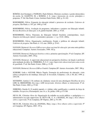283
ROMÃO, José Eustáquio e PADILHA, Paulo Roberto. Diretores escolares e gestão democrática
da escola. In: GADOTTI, M. e ROMÃO, J. E. (orgs.) Autonomia da escola: princípios e
propostas. 5ª. Ed. São Paulo: Cortez: Instituto Paulo Freire, 2002. p. 91-102.
ROSEMBERG, Fúlvia. Expansão da educação infantil e processos de exclusão. Cadernos de
pesquisa, São Paulo, n. 107, jul. 1999, p.7-40.
ROSEMBERG, Fúlvia. Avaliação de programas, indicadores e projetos em Educação infantil.
Revista Brasileira de Educação. n.16, jan/fev/mar/abr. 2001. p. 19-26.
ROSEMBERG, Fúlvia. Panorama da Educação Infantil brasileira contemporânea. Anais
Simpósio da Educação infantil: construindo o presente. v. 1, p. 33-81. 2002a.
ROSEMBERG, Fúlvia. Organizações multilaterais, Estado e políticas de educação infantil.
Cadernos de pesquisa, São Paulo, n. 115, mar. 2002b. p. 25-63.
SAVIANI, Dermeval. Da nova LDB ao novo plano nacional de educação: por uma outra política
educacional. Campinas: Autores Associados, 1998. 182 p.
SAVIANI, Dermeval. Pedagogia histórico-crítica: primeiras aproximações. 9ª ed. Campinas, SP:
Autores Associados, 2005. 156 p.
SAVIANI, Dermeval. A supervisão educacional em perspectiva histórica: da função à profissão
pela mediação da idéia. In: FERREIRA, N. S. C. (org.) Supervisão educacional para uma escola
de qualidade. 5ª ed. São Paulo: Cortez, 2006. p. 13-38.
SAVIANI, Dermeval. Da nova LDB ao Fundeb. Campinas,SP: Autores Associados, 2007. 308 p.
SCHEIBE, Leda e AGUIAR, Márcia Ângela. Formação de profissionais da educação: visão
crítica e perspectivas de mudança. Educação & Sociedade, Campinas, v.20, n. 68, dez. 1999. p.
220-238.
SEVERINO, Antônio J. Os embates da cidadania: ensaio de uma abordagem filosófica da nova
LDB. In: BRZEZINSKI, Iria (org.). LDB interpretada: diversos olhares se entrecruzam. 8ª ed.
São Paulo: Cortez, 2003. p. 57-68.
SHIROMA, Eneida O. O modelo japonês e o debate sobre qualificação e controle da força de
trabalho. Perspectiva, Florianópolis, ano 14, n. 26, jul/dez 1996. p.173-186
SILVA JR., Celestino Alves da. Organização do trabalho na escola pública: o pedagógico e o
administrativo na ação supervisora. In: SILVA JR., C. A. e RANGEL, M. (orgs.). Nove olhares
sobre a supervisão. 9ª ed. Campinas, SP: Papirus, 2003. p. 91-109.
SILVA JR., Celestino Alves da e RANGEL, Mary. (orgs.). Nove olhares sobre a supervisão. 9ª
ed. Campinas, SP: Papirus, 2003. 197 p.
 