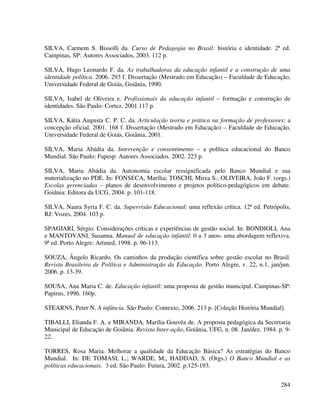 284
SILVA, Carmem S. Bissolli da. Curso de Pedagogia no Brasil: história e identidade. 2ª ed.
Campinas, SP: Autores Associados, 2003. 112 p.
SILVA, Hugo Leonardo F. da. As trabalhadoras da educação infantil e a construção de uma
identidade política. 2006. 293 f. Dissertação (Mestrado em Educação) – Faculdade de Educação,
Universidade Federal de Goiás, Goiânia, 1990.
SILVA, Isabel de Oliveira e. Profissionais da educação infantil – formação e construção de
identidades. São Paulo: Cortez, 2001.117 p.
SILVA, Kátia Augusta C. P. C. da. Articulação teoria e prática na formação de professores: a
concepção oficial. 2001. 168 f. Dissertação (Mestrado em Educação) – Faculdade de Educação,
Universidade Federal de Goiás, Goiânia, 2001.
SILVA, Maria Abádia da. Intervenção e consentimento – a política educacional do Banco
Mundial. São Paulo: Fapesp: Autores Associados. 2002. 223 p.
SILVA, Maria Abádia da. Autonomia escolar ressignificada pelo Banco Mundial e sua
materialização no PDE. In: FONSECA, Marília; TOSCHI, Mirza S.; OLIVEIRA, João F. (orgs.)
Escolas gerenciadas – planos de desenvolvimento e projetos político-pedagógicos em debate.
Goiânia: Editora da UCG, 2004. p. 101-118.
SILVA, Naura Syria F. C. da. Supervisão Educacional: uma reflexão crítica. 12ª ed. Petrópolis,
RJ: Vozes, 2004. 103 p.
SPAGIARI, Sérgio. Considerações críticas e experiências de gestão social. In: BONDIOLI, Ana
e MANTOVANI, Susanna. Manual de educação infantil: 0 a 3 anos- uma abordagem reflexiva.
9ª ed. Porto Alegre: Artmed, 1998. p. 96-113.
SOUZA, Ângelo Ricardo. Os caminhos da produção científica sobre gestão escolar no Brasil.
Revista Brasileira de Política e Administração da Educação. Porto Alegre, v. 22, n.1, jan/jun.
2006. p. 13-39.
SOUSA, Ana Maria C. de. Educação infantil: uma proposta de gestão municipal. Campinas-SP:
Papirus, 1996. 160p.
STEARNS, Peter N. A infância. São Paulo: Contexto, 2006. 213 p. [Coleção História Mundial].
TIBALLI, Elianda F. A. e MIRANDA, Marília Gouvêa de. A proposta pedagógica da Secretaria
Municipal de Educação de Goiânia. Revista Inter-ação, Goiânia, UFG, n. 08. Jan/dez. 1984. p. 9-
22.
TORRES, Rosa Maria. Melhorar a qualidade da Educação Básica? As estratégias do Banco
Mundial. In: DE TOMASI, L.; WARDE, M,; HADDAD, S. (Orgs.) O Banco Mundial e as
políticas educacionais. 3 ed. São Paulo: Futura, 2002. p.125-193.
 