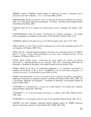 285
TORRES, Artemis, GARSKE, Lindalva Maria N. Diretores de escola: o desacerto com a
democracia. Em Aberto, Brasília, v. 17, n. 72, fev/jun 2000, p. 60-70.
TRONNOLONE, Miriam. A gestão de creche no município de São Paulo: diretores em contexto.
2003. 237 f. Dissertação (Mestrado em Educação – Currículo) – Pontifícia Universidade Católica
de São Paulo, São Paulo, 2003.
VARGAS, Glaci de O. O cotidiano da administração escolar. Campinas, SP: Papirus, 1993.
111p.
VASCONCELLOS, Celso dos Santos. Coordenação do trabalho pedagógico – do projeto
político-pedagógico ao cotidiano da sala de aula. 5ª ed. São Paulo: Libertad, 2004. 213 p.
VÁZQUEZ, Adolfo S. Filosofia da praxis. 2ª ed. Rio de Janeiro: Paz e Terra, 1977. 454 p.
VEIGA, Ilma P. A. (org.). Projeto político-pedagógico da escola: uma construção possível. 22ª
ed. Campinas, SP: Papirus, 2006. 192 p.
VEIGA, Ilma P. A. Projeto político-pedagógico da escola: uma construção coletiva. In: VEIGA,
Ilma P. A. (org.). Projeto político-pedagógico da escola: uma construção possível. 22ª ed.
Campinas, SP: Papirus, 2006. p. 11-35.
VIANA, Maria Valeska Lopes. A autonomia da escola pública no contexto da reforma
educacional: a instrumentalização de um conceito. 2002. 126 f. Dissertação (Mestrado em
Educação) – Faculdade de Educação, Universidade Federal de Goiás, Goiânia, 2002.
VIEIRA, Marili M. da Silva. O coordenador pedagógico e os sentimentos envolvidos no
cotidiano. In: PLACCO, V. M. N. de S. e ALMEIDA, L. R. O coordenador pedagógico e o
cotidiano da escola. 3 ª ed. São Paulo: Loyola, 2005. p. 83-92.
VIEIRA, Terezinha Duarte. A Unesco e as políticas para a educação da infância: concepções e
implicações nas políticas de educação infantil no município de Goiânia (1990 a 2003). 2004. 136
f. Dissertação (Mestrado em Educação) – Faculdade de Educação, Universidade Federal de
Goiás, Goiânia, 2004.
VYGOTSKY, L. S. Imaginación y creacion em la edad infantil. 2 ed. Ciudad de La Habana:
Editorial Pueblo y Educación, 1999. 84p.
VYGOTSKY, L. S. O desenvolvimento psicológico na infância. São Paulo: Martins Fontes,
1998. 326 p.
VYGOTSKY, L. S. A formação social da mente. 6ª ed. São Paulo: Martins Fontes, 2003. 191 p.
ZANNINI, Iris Célia Cabanelas. Educação Infantil enquanto direito. In: MIEIB. Educação
infantil: construindo o presente. Campo Grande, MS: UFMS, 2002. 200p.
 