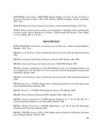 286
WITTMANN, Lauro Carlos e GRACINDO, Regina Vinhaes. O Estado da Arte em Política e
Gestão da Educação no Brasil: 1991 a 1997. Brasília: ANPAE, Campinas: Autores Associados;
2001. 272p.
WALLON, Henri. Psicologia e Educação da Infância. Lisboa: Editorial Estampa, 1975. 437 p.
WERLE, Flávia O. Corrêa. Novos tempos, novas designações e demandas: diretor, administrador
ou gestor escolar. Revista Brasileira de Política e Administração da Educação. Porto Alegre,
v.17, n.2, jul/dez. 2001. p. 147-160.
DOCUMENTOS
BANCO MUNDIAL. Prioridades y Estratégias para la Educación – estudio sectorial del Banco
Mundial, 1995. 138 p.
BRASIL. Lei de Diretrizes e Bases da Educação Nacional, Lei N. 4.024, de 18 de dezembro de
1961.
BRASIL. Constituição da República Federativa do Brasil 1988. Brasília, 1988. 407p.
BRASIL. Estatuto da Criança e do Adolescente. Lei n. 8.069/1990. Brasília, 1990.
BRASIL. Emenda constitucional n.º 14 de 1996. Modifica os arts. da Constituição Federal e dá
nova redação ao art. 34, 308, 206, 211 e 212 e ao art. 60 do Ato das Disposições Constitucionais
Transitórias. Brasília, 1996.
BRASIL. Lei de Diretrizes e Bases da Educação Nacional, Lei N. 9.394, de 20 de dezembro de
1996.
BRASIL. Decreto n. 3.276/1999. Dispõe sobre a formação de professores em nível superior para
atuar na Educação Básica. Brasília, 1999.
BRASIL. Decreto n. 3.554/2000. Altera pontos do decreto 3.276. Brasília, 2000.
BRASIL. Plano Nacional de Educação (PNE). Brasília: Plano, 2000. 196 p.
BRASIL. Emenda constitucional n.53/2006. Dá nova redação ao art. 7º, 23, 30, 206, 208, 211 e
212 da Constituição Federal e ao art. 60 do ADCT. Brasília, 2006.
BRASIL. Medida Provisória n. 339/2006. Regulamenta o art. 60 do Ato das Disposições
Constitucionais Transitórias. Brasília, 2006.
BRASIL. CNE/CEB. Parecer CEB n. 22/98. Dispõe sobre as Diretrizes Curriculares Nacionais
para a Educação Infantil. Brasília, 1998.
 