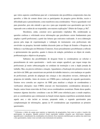 27
que vários aspectos contribuíram para tal: o instrumento não possibilitou compreensão clara das
questões; a falta de contato direto com as participantes da pesquisa gerou dúvidas, receio e
dificuldade para o preenchimento, como manifestou uma coordenadora: “Estava aguardando você
para preencher, pois não entendi o que era e para que responder esse questionário que me foi
repassado com a ordem de ser respondido, sem maiores explicações” (Diário de Campo, p. 06)5
.
Decidimos, então, construir novo questionário (Apêndice III), reelaborando as
questões confusas e solicitando novas informações que percebemos serem fundamentais para
ampliar o perfil profissional, a partir das leituras que estávamos realizando. A nova elaboração
passou pela etapa de experimentação e validação do instrumento com profissionais não
envolvidos na pesquisa, havendo também discussão junto ao Grupo de Estudos e Pesquisas da
Infância e sua Educação em Diferentes Contextos. Esses procedimentos possibilitaram a reflexão
e aprimoramento das questões, quanto à clareza de redação, pertinência ao objeto de estudo,
problematização e objetivos da pesquisa.
Sabíamos das possibilidades de desgaste frente às coordenadoras ao solicitar o
preenchimento de outro questionário – tarefa nem sempre agradável, que requer tempo das
profissionais já muito sobrecarregadas no cotidiano da instituição e com a dupla jornada de
trabalho. Mas, era preciso enfrentar a situação. Aguardamos a finalização dos primeiros meses do
ano letivo de 2006, que caracterizam um período de trabalho intensivo, com mudanças no quadro
de profissionais, período de adaptação das crianças e dos educadores novatos, elaboração de
propostas de trabalho. Antes do retorno aos CMEIs para a realização do segundo questionário,
fizemos nova consulta aos arquivos da SME para atualizar a relação de coordenadoras e
verificamos alterações: mais CMEIs estavam em funcionamento; coordenadoras deixaram a
função; outras foram removidas do Cmei; novas coordenadoras assumiram. Diante desse quadro,
tomamos algumas decisões: considerar o ano de 2005 como referência para o estudo empírico,
pois as coordenadoras que continuaram na função teriam alguma experiência acumulada durante
aquele ano; e não incluir as novatas, propondo então, o segundo questionário para
complementação de informações, apenas às 93 coordenadoras que responderam ao primeiro
questionário.
5
Utilizamos o diário de campo para registrar as impressões da pesquisadora, bem como as ações e reações dos
participantes da pesquisa. Quando possível foram registradas também situações que observamos enquanto
aguardávamos o atendimento da coordenadora e/ou diretora. Esse material contribuiu para as análises das entrevistas
e dos questionários, muitas vezes servindo como instrumento de memória.
 