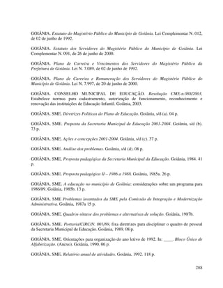 288
GOIÂNIA. Estatuto do Magistério Público do Município de Goiânia. Lei Complementar N. 012,
de 02 de junho de 1992.
GOIÂNIA. Estatuto dos Servidores do Magistério Público do Município de Goiânia. Lei
Complementar N. 091, de 26 de junho de 2000.
GOIÂNIA. Plano de Carreira e Vencimentos dos Servidores do Magistério Público da
Prefeitura de Goiânia. Lei N. 7.089, de 02 de junho de 1992.
GOIÂNIA. Plano de Carreira e Remuneração dos Servidores do Magistério Público do
Município de Goiânia. Lei N. 7.997, de 20 de junho de 2000.
GOIÂNIA. CONSELHO MUNICIPAL DE EDUCAÇÃO. Resolução CME-n.088/2003,
Estabelece normas para cadastramento, autorização de funcionamento, reconhecimento e
renovação das instituições de Educação Infantil. Goiânia, 2003.
GOIÂNIA. SME. Diretrizes Políticas do Plano de Educação. Goiânia, s/d (a). 04 p.
GOIÂNIA. SME. Proposta da Secretaria Municipal de Educação 2001-2004. Goiânia, s/d (b).
73 p.
GOIÂNIA. SME. Ações e concepções 2001-2004. Goiânia, s/d (c). 37 p.
GOIÂNIA. SME. Análise dos problemas. Goiânia, s/d (d). 08 p.
GOIÂNIA. SME. Proposta pedagógica da Secretaria Municipal da Educação. Goiânia, 1984. 41
p.
GOIÂNIA. SME. Proposta pedagógica II – 1986 a 1988. Goiânia, 1985a. 26 p.
GOIÂNIA. SME. A educação no município de Goiânia: considerações sobre um programa para
1986/89. Goiânia, 1985b. 13 p.
GOIÂNIA. SME Problemas levantados da SME pela Comissão de Integração e Modernização
Administrativa. Goiânia, 1987a 15 p.
GOIÂNIA. SME. Quadros-síntese dos problemas e alternativas de solução. Goiânia, 1987b.
GOIÂNIA. SME. Portaria/CIRC/N. 001/89, fixa diretrizes para disciplinar o quadro de pessoal
da Secretaria Municipal de Educação. Goiânia, 1989. 08 p.
GOIÂNIA. SME. Orientações para organização do ano letivo de 1992. In: ____. Bloco Único de
Alfabetização. (Anexo). Goiânia, 1990. 06 p.
GOIÂNIA. SME. Relatório anual de atividades. Goiânia, 1992. 118 p.
 