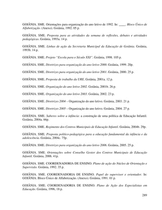 289
GOIÂNIA. SME. Orientações para organização do ano letivo de 1992. In: ____. Bloco Único de
Alfabetização. (Anexo). Goiânia, 1992. 05 p.
GOIÂNIA. SME. Proposta para as atividades da semana de reflexões, debates e atividades
pedagógicas. Goiânia, 1993a. 14 p.
GOIÂNIA. SME. Linhas de ação da Secretaria Municipal da Educação de Goiânia. Goiânia,
1993b. 14 p.
GOIÂNIA. SME. Projeto “Escola para o Século XXI”. Goiânia, 1998. 105 p.
GOIÂNIA. SME. Diretrizes para organização do ano letivo 2000. Goiânia, 1999. 20p.
GOIÂNIA. SME. Diretrizes para organização do ano letivo 2001. Goiânia, 2000. 25 p.
GOIÂNIA. SME. Proposta de trabalho da URE. Goiânia, 2001a. 12 p.
GOIÂNIA. SME. Organização do ano letivo 2002. Goiânia, 2001b. 26 p.
GOIÂNIA. SME. Organização do ano letivo 2003. Goiânia, 2002. 23 p.
GOIÂNIA. SME. Diretrizes 2004 – Organização do ano letivo. Goiânia, 2003. 21 p.
GOIÂNIA. SME. Diretrizes 2005 – Organização do ano letivo. Goiânia, 2004. 27 p.
GOIÂNIA. SME. Saberes sobre a infância: a construção de uma política de Educação Infantil.
Goiânia, 2004a. 66p.
GOIÂNIA. SME. Regimento dos Centros Municipais de Educação Infantil. Goiânia, 2004b. 29p.
GOIÂNIA. SME. Proposta político-pedagógica para a educação fundamental da infância e da
adolescência. Goiânia, 2004c. 75p.
GOIÂNIA. SME. Diretrizes para organização do ano letivo 2006. Goiânia, 2005. 25 p.
GOIÂNIA. SME. Orientações sobre Conselho Gestor dos Centros Municipais de Educação
Infantil. Goiânia, 2006. 41p.
GOIÂNIA. SME. COORDENADORIA DE ENSINO. Plano de ação do Núcleo de Orientação e
Supervisão. Goiânia, 1992. 35 p.
GOIÂNIA. SME. COORDENADORIA DE ENSINO. Papel do supervisor e orientador. In:
GOIÂNIA. Bloco Único de Alfabetização. (Anexo). Goiânia, 1991. 01 p.
GOIÂNIA. SME. COORDENADORIA DE ENSINO. Plano de Ação dos Especialistas em
Educação. Goiânia, 1996, 18 p.
 