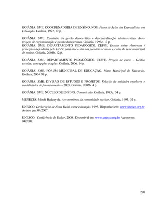 290
GOIÂNIA. SME. COORDENADORIA DE ENSINO. NOS. Plano de Ação dos Especialistas em
Educação. Goiânia, 1992, 12 p.
GOIÂNIA. SME. Comissão da gestão democrática e descentralização administrativa. Ante-
projeto de regionalização e gestão democrática. Goiânia, 1993c. 17 p.
GOIÂNIA. SME. DEPARTAMENTO PEDAGÓGICO. CEFPE. Ensaio sobre elementos /
princípios defendidos pelo DEPE para discussão nas plenárias com as escolas da rede municipal
de ensino. Goiânia, 2001b. 12 p.
GOIÂNIA. SME. DEPARTAMENTO PEDAGÓGICO. CEFPE. Projeto de curso – Gestão
escolar: concepções e ações. Goiânia, 2006. 14 p.
GOIÂNIA. SME. FÓRUM MUNICIPAL DE EDUCAÇÃO. Plano Municipal de Educação.
Goiânia, 2004. 98 p.
GOIÂNIA. SME. DIVISÃO DE ESTUDOS E PROJETOS. Relação de unidades escolares e
modalidades de financiamento – 2005. Goiânia, 2005b. 4 p.
GOIÂNIA. SME. NÚCLEO DE ENSINO. Comunicado. Goiânia, 1985c. 04 p.
MENEZES, Mindé Badauy de. Aos membros da comunidade escolar. Goiânia, 1993. 02 p.
UNESCO. Declaração de Nova Delhi sobre educação. 1993. Disponível em: www.unesco.org.br
Acesso em: 04/2007.
UNESCO. Conferência de Dakar. 2000. Disponível em: www.unesco.org.br Acesso em:
04/2007.
 