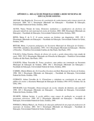 292
APÊNDICE A - RELAÇÃO DE PESQUISAS SOBRE A REDE MUNICIPAL DE
EDUCAÇÃO DE GOIÂNIA
AGUIAR, Ana Rogéria de. Processos de constituição de conhecimentos pela criança através da
linguagem. 2004. 103 f. Dissertação (Mestrado em Educação) – Faculdade de Educação,
Universidade Federal de Goiás, Goiânia, 2004.
ALVES, Nancy Nonato de Lima. Elementos mediadores e significativos da docência em
educação infantil da rede municipal de ensino de Goiânia. 2002. 200f. Dissertação (Mestrado em
Educação) – Faculdade de Educação, Universidade Federal de Goiás, Goiânia, 2002.
BITES, Maria F. de S. C. O ensino noturno em Goiânia: um diagnóstico. 1992. 192 f.
Dissertação (Mestrado em Educação) – Faculdade de Educação, Universidade Federal de Goiás,
Goiânia, 1992.
BITTAR, Mona. A proposta pedagógica da Secretaria Municipal de Educação de Goiânia –
1983/1986: caminhos e descaminhos. 1993. 116 f. Dissertação (Mestrado em Educação – História
e Filosofia) – Pontifícia Universidade Católica de São Paulo, São Paulo, 1993.
CALAÇA, Celina Ferreira. Eleição de diretor de escola e gestão democrática (um estudo de
caso). 1993. 232 f. Dissertação (Mestrado em Filosofia da Educação) – Pontifícia Universidade
Católica de São Paulo, São Paulo, 1993.
CALIXTO, Dilma Terezinha R. Temas geradores: uma prática em construção na Secretaria
Municipal de Educação de Goiânia. 2004. 186 f. Dissertação (Mestrado em Educação) –
Faculdade de Educação, Universidade Federal de Goiás, Goiânia, 2004.
CARMO, Alberto Ribeiro do. Os Conselhos Escolares da Rede Municipal de Ensino de Goiânia.
1996. 204 f. Dissertação (Mestrado em Educação) – Faculdade de Educação, Universidade
Federal de Goiás, Goiânia, 1996.
CLÍMACO, Arlene Carvalho de A. Clientelismo e cidadania na constituição de uma rede
pública de ensino: a Secretaria Municipal de Educação de Goiânia (1961-1973). Goiânia: Ed. da
UFG, 1991.
DOURADO, Luiz Fernandes. Democratização da escola: eleições de diretores, um caminho?
1990. 165 f. Dissertação (Mestrado em Educação) – Faculdade de Educação, Universidade
Federal de Goiás, Goiânia, 1990.
DUARTE, Aldimar Jacinto. A escola pública como espaço de mediação na recepção de
programas televisivos. 1999. 167 f. Dissertação (Mestrado em Educação) – Faculdade de
Educação, Universidade Federal de Goiás, Goiânia, 1999.
FONSECA, Mônica Maria L. da. Práticas de educação ambiental de um grupo de professores do
município de Goiânia. 2001. 162 f. Dissertação (Mestrado em Educação) – Faculdade de
Educação, Universidade Federal de Goiás, Goiânia, 2001.
 