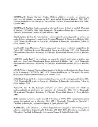 293
GUIMARÃES, Gislene Margaret Avelar. Modelos didáticos presentes no discurso de
professores de ciências: um estudo na Rede Municipal de Ensino de Goiânia. 2002. 165 f.
Dissertação (Mestrado em Educação) – Faculdade de Educação, Universidade Federal de Goiás,
Goiânia, 2002.
GUIMARÃES, Warlúcia Pereira. Memória e reforma do ensino de história na Rede Municipal
de Goiânia (1983-1992). 2004. 145 f. Dissertação (Mestrado em Educação) – Departamento de
Educação, Universidade Católica de Goiás, Goiânia, 2004.
JESUS, Janaina Cristina de. Autoritarismo e democratização (re)configurando os espaços de
poder da burocracia estatal: a trajetória da Secretaria Municipal de Educação de Goiânia. 2004.
189 f. Dissertação (Mestrado em Educação) – Faculdade de Educação, Universidade Federal de
Goiás, Goiânia, 2004.
MACHADO, Maria Margarida. Política educacional para jovens e adultos: a experiência do
Projeto AJA (93/96) na Secretaria Municipal de Educação de Goiânia. 1997. 159 f. Dissertação
(Mestrado em Educação) – Faculdade de Educação, Universidade Federal de Goiás, Goiânia,
1997.
MORAES, Andra Leal F. de Avaliação na educação infantil: concepções e práticas dos
professores dos Centros Municipais de Educação Infantil de Goiânia. 2003. 169 f. Dissertação
(Mestrado em Educação) – Faculdade de Educação, Universidade Federal de Goiás, Goiânia,
2003.
MUNDIN, Maria Augusta Peixoto. A Rede Municipal de Ensino de Goiânia e a implantação dos
ciclos de formação (1997-2000). 2002. 147 f. Dissertação (Mestrado em Educação) – Faculdade
de Educação, Universidade Federal de Goiás, Goiânia, 2002.
NOLÊTO, Sylvana de O. B. A institucionalização docente na rede municipal em Goiânia. 2005.
176 f. Dissertação (Mestrado em Educação) – Faculdade de Educação, Universidade Federal de
Goiás, Goiânia, 2005.
PEIXOTO, Elza A. M. Educação ambiental no ensino fundamental: um estudo da
profissionalidade de professores do município de Goiânia-Go. 2006. 173 f. Dissertação
(Mestrado em Educação) – Faculdade de Educação, Universidade Federal de Goiás, Goiânia,
2006.
REIS, Geovana. O fracasso escolar na SME de Goiânia, de 1997 a 2000: (des) encontros com a
agenda internacional para a educação. 2002. 172 f. Dissertação (Mestrado em Educação) –
Faculdade de Educação, Universidade Federal de Goiás, Goiânia, 2002.
RODRIGUES, Maria Emília de C. A prática do professor na educação de adolescentes, jovens e
adultos: a experiência do projeto AJA de Goiânia-GO. 2000. 205 f. Dissertação (Mestrado em
Educação) – Faculdade de Educação, Universidade Federal de Goiás, Goiânia, 2000.
 