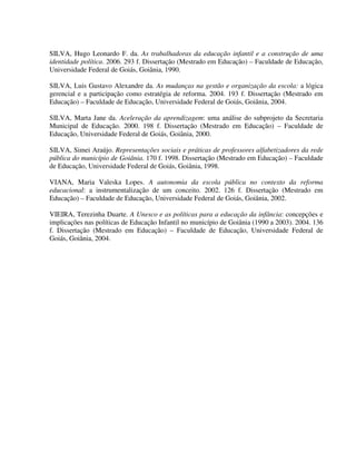 294
SILVA, Hugo Leonardo F. da. As trabalhadoras da educação infantil e a construção de uma
identidade política. 2006. 293 f. Dissertação (Mestrado em Educação) – Faculdade de Educação,
Universidade Federal de Goiás, Goiânia, 1990.
SILVA, Luis Gustavo Alexandre da. As mudanças na gestão e organização da escola: a lógica
gerencial e a participação como estratégia de reforma. 2004. 193 f. Dissertação (Mestrado em
Educação) – Faculdade de Educação, Universidade Federal de Goiás, Goiânia, 2004.
SILVA, Marta Jane da. Aceleração da aprendizagem: uma análise do subprojeto da Secretaria
Municipal de Educação. 2000. 198 f. Dissertação (Mestrado em Educação) – Faculdade de
Educação, Universidade Federal de Goiás, Goiânia, 2000.
SILVA, Simei Araújo. Representações sociais e práticas de professores alfabetizadores da rede
pública do município de Goiânia. 170 f. 1998. Dissertação (Mestrado em Educação) – Faculdade
de Educação, Universidade Federal de Goiás, Goiânia, 1998.
VIANA, Maria Valeska Lopes. A autonomia da escola pública no contexto da reforma
educacional: a instrumentalização de um conceito. 2002. 126 f. Dissertação (Mestrado em
Educação) – Faculdade de Educação, Universidade Federal de Goiás, Goiânia, 2002.
VIEIRA, Terezinha Duarte. A Unesco e as políticas para a educação da infância: concepções e
implicações nas políticas de Educação Infantil no município de Goiânia (1990 a 2003). 2004. 136
f. Dissertação (Mestrado em Educação) – Faculdade de Educação, Universidade Federal de
Goiás, Goiânia, 2004.
 