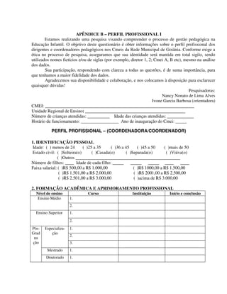 295
APÊNDICE B – PERFIL PROFISSIONAL I
Estamos realizando uma pesquisa visando compreender o processo de gestão pedagógica na
Educação Infantil. O objetivo deste questionário é obter informações sobre o perfil profissional dos
dirigentes e coordenadores pedagógicos nos Cmeis da Rede Municipal de Goiânia. Conforme exige a
ética no processo de pesquisa, asseguramos que sua identidade será mantida em total sigilo, sendo
utilizados nomes fictícios e/ou de siglas (por exemplo, diretor 1, 2; Cmei A, B etc), mesmo na análise
dos dados.
Sua participação, respondendo com clareza a todas as questões, é de suma importância, para
que tenhamos a maior fidelidade dos dados.
Agradecemos sua disponibilidade e colaboração, e nos colocamos à disposição para esclarecer
quaisquer dúvidas!
Pesquisadoras:
Nancy Nonato de Lima Alves
Ivone Garcia Barbosa (orientadora)
CMEI: ___________________________________________________________________
Unidade Regional de Ensino: _____________________________________________
Número de crianças atendidas: __________ Idade das crianças atendidas: ____________
Horário de funcionamento: _________________ Ano de inauguração do Cmei: _____
PERFIL PROFISSIONAL – (COORDENADORA/COORDENADOR)
1. IDENTIFICAÇÃO PESSOAL
Idade: ( ) menos de 24 ( )25 a 35 ( )36 a 45 ( )45 a 50 ( )mais de 50
Estado civil: ( )Solteira(o) ( )Casada(o) ( )Separada(o) ( )Viúva(o)
( )Outros _______________________________________________
Número de filhos: ____ Idade de cada filho: _____ _____ _____ ____ ____
Faixa salarial: ( )R$ 500,00 a R$ 1.000,00 ( )R$ 1000,00 a R$ 1.500,00
( )R$ 1.501,00 a R$ 2.000,00 ( )R$ 2001,00 a R$ 2.500,00
( )R$ 2.501,00 a R$ 3.000,00 ( )acima de R$ 3.000,00
2. FORMAÇÃO ACADÊMICA E APRIMORAMENTO PROFISSIONAL
Nível de ensino Curso Instituição Início e conclusão
1.Ensino Médio
2.
1.Ensino Superior
2.
1.
2.
Especializa-
ção
3.
Mestrado 1.
Pós-
Grad
ua
ção
Doutorado 1.
 