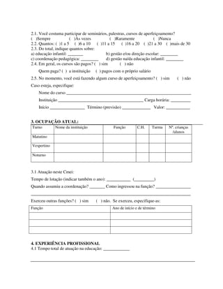 296
2.1. Você costuma participar de seminários, palestras, cursos de aperfeiçoamento?
( )Sempre ( )Às vezes ( )Raramente ( )Nunca
2.2. Quantos: ( )1 a 5 ( )6 a 10 ( )11 a 15 ( )16 a 20 ( )21 a 30 ( )mais de 30
2.3. Do total, indique quantos sobre:
a) educação infantil: _______ b) gestão e/ou direção escolar: ________
c) coordenação pedagógica: ________ d) gestão na/da educação infantil: ________
2.4. Em geral, os cursos são pagos? ( ) sim ( ) não
Quem paga? ( ) a instituição ( ) pagos com o próprio salário
2.5. No momento, você está fazendo algum curso de aperfeiçoamento? ( ) sim ( ) não
Caso esteja, especifique:
Nome do curso _________________________________________________________
Instituição _______________________________________ Carga horária: _________
Início ________________ Término (previsão) _____________ Valor: ___________
3. OCUPAÇÃO ATUAL:
Turno Nome da instituição Função C.H. Turma Nº. crianças
/alunos
Matutino
Vespertino
Noturno
3.1 Atuação neste Cmei:
Tempo de lotação (indicar também o ano): ___________ (_________)
Quando assumiu a coordenação? _______ Como ingressou na função? ________________
_________________________________________________________________________
Exerceu outras funções? ( ) sim ( ) não. Se exerceu, especifique-as:
Função Ano de início e de término
4. EXPERIÊNCIA PROFISSIONAL
4.1 Tempo total de atuação na educação: ____________
 