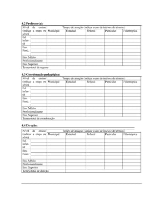 297
4.2 Professor(a):
Tempo de atuação (indicar o ano de início e de término)Nível de ensino
(indicar a etapa ou
série)
Municipal Estadual Federal Particular Filantrópica
Ed.
infan-
til
Ens.
Fund.
Ens. Médio
Profissionalizante
Ens. Superior
Tempo total de regente
4.3 Coordenação pedagógica:
Tempo de atuação (indicar o ano de início e de término)Nível de ensino
(indicar a etapa ou
série)
Municipal Estadual Federal Particular Filantrópica
Ed.
infan-
til
Ens.
Fund.
Ens. Médio
Profissionalizante
Ens. Superior
Tempo total de coordenação
4.4 Direção:
Tempo de atuação (indicar o ano de início e de término)Nível de ensino
(indicar a etapa ou
série)
Municipal Estadual Federal Particular Filantrópica
Ed.
infan-
til
Ens.
Fund.
Ens. Médio
Profissionalizante
Ens. Superior
Tempo total de direção
 