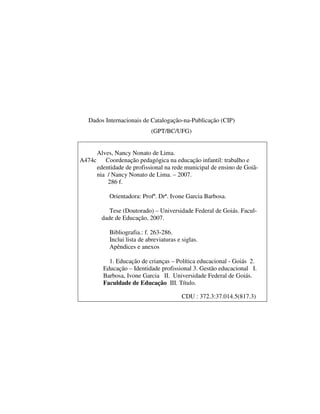 3
Dados Internacionais de Catalogação-na-Publicação (CIP)
(GPT/BC/UFG)
Alves, Nancy Nonato de Lima.
A474c Coordenação pedagógica na educação infantil: trabalho e
edentidade de profissional na rede municipal de ensino de Goiâ-
nia / Nancy Nonato de Lima. – 2007.
286 f.
Orientadora: Profª. Drª. Ivone Garcia Barbosa.
Tese (Doutorado) – Universidade Federal de Goiás. Facul-
dade de Educação, 2007.
Bibliografia.: f. 263-286.
Inclui lista de abreviaturas e siglas.
Apêndices e anexos
1. Educação de crianças – Política educacional - Goiás 2.
Educação – Identidade profissional 3. Gestão educacional I.
Barbosa, Ivone Garcia II. Universidade Federal de Goiás.
Faculdade de Educação III. Título.
CDU : 372.3:37.014.5(817.3)
 