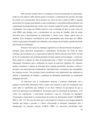 28
Outra decisão tomada refere-se à mudança na forma de proposição do questionário,
tendo em vista superar a falha anterior quanto à aceitação e compreensão das questões, pela falta
de contato com a pesquisadora. Dessa maneira, nos meses de maio e junho de 2006, o segundo
questionário foi entregue pessoalmente a cada coordenadora e respondido preferencialmente com
a participação da pesquisadora que, muitas vezes, assumiu o papel de escriba, a pedido da própria
coordenadora. Isso exigiu um trabalho intensivo, com a realização de duas ou mais visitas em
cada CMEI, para dialogar com a coordenadora em seu turno de trabalho, além do tempo
necessário para o preenchimento do questionário e, muitas vezes, longas esperas para ser
atendida. Esses momentos constituíram-se como oportunidades para observação nos CMEIs,
inclusive para registro fotográfico dos ambientes e das crianças em atividades, quando autorizado
pela direção ou coordenação.
Notamos, nesse processo, mudanças significativas no desenvolvimento da pesquisa: a
interação direta aproximou pesquisadora e participantes, favorecendo um clima de maior
confiança, que acreditamos ter se expressado no índice de oitenta e dois por cento (82%), do total
de 93, de coordenadoras que aceitaram participar da etapa seguinte da investigação – a entrevista.
Outro ganho foi a abertura do olhar da pesquisadora para o “objeto” em estudo, possibilitando
informações formidáveis para a elaboração do roteiro da entrevista (Apêndice IV). Ademais,
quando constatamos a riqueza da realização desse segundo questionário, passamos a utilizar o
gravador, com autorização das coordenadoras, registrando falas e comentários não contemplados
nas respostas escritas. Tais gravações foram consideradas como depoimentos que ampliaram as
análises e interpretação do trabalho e construção de identidades profissionais na coordenação
pedagógica de Cmei.
As entrevistas com as coordenadoras dispostas a continuar colaborando com a
pesquisa visaram obter informações sobre o modo como realizam as ações de coordenação, bem
como sobre os significados que atribuem ao seu fazer. Partimos do pressuposto de que as
entrevistas apresentam a possibilidade de “documentar ações de constituição de memórias [...] Ao
contar suas experiências, o entrevistado transforma o que foi vivenciado em linguagem,
selecionando e organizando os acontecimentos de acordo com determinado sentido” (ALBERTI,
2005, p. 169, 171). Por meio do relato que o entrevistado faz constitui-se uma imagem global da
situação, que integra o passado e o futuro, selecionando os elementos importantes para a
interpretação do momento presente (CARIA, 2000). As entrevistas possibilitam obter
 