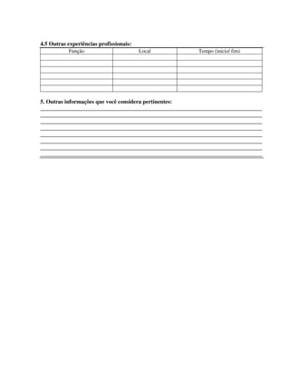 298
4.5 Outras experiências profissionais:
Função Local Tempo (início/ fim)
5. Outras informações que você considera pertinentes:
______________________________________________________________________________
______________________________________________________________________________
______________________________________________________________________________
______________________________________________________________________________
______________________________________________________________________________
______________________________________________________________________________
______________________________________________________________________________
______________________________________________________________________________
 