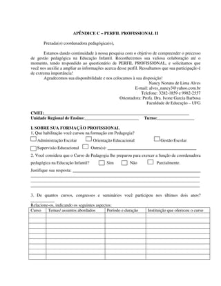 299
APÊNDICE C – PERFIL PROFISSIONAL II
Prezada(o) coordenadora pedagógica(o),
Estamos dando continuidade à nossa pesquisa com o objetivo de compreender o processo
de gestão pedagógica na Educação Infantil. Reconhecemos sua valiosa colaboração até o
momento, tendo respondido ao questionário de PERFIL PROFISSIONAL, e solicitamos que
você nos auxilie a ampliar as informações acerca desse perfil. Ressaltamos que sua participação é
de extrema importância!
Agradecemos sua disponibilidade e nos colocamos à sua disposição!
Nancy Nonato de Lima Alves
E-mail: alves_nancy3@yahoo.com.br
Telefone: 3282-1859 e 9982-2557
Orientadora: Profa. Dra. Ivone Garcia Barbosa
Faculdade de Educação – UFG
CMEI:___________________________________________________________________
Unidade Regional de Ensino:_________________________ Turno:_________________
I. SOBRE SUA FORMAÇÃO PROFISSIONAL
1. Que habilitação você cursou na formação em Pedagogia?
Administração Escolar Orientação Educacional Gestão Escolar
Supervisão Educacional Outra(s): _________________________________________
2. Você considera que o Curso de Pedagogia lhe preparou para exercer a função de coordenadora
pedagógica na Educação Infantil? Sim Não Parcialmente.
Justifique sua resposta: ___________________________________________________________
______________________________________________________________________________
______________________________________________________________________________
______________________________________________________________________________
3. De quantos cursos, congressos e seminários você participou nos últimos dois anos?
___________
Relacione-os, indicando os seguintes aspectos:
Curso Temas/ assuntos abordados Período e duração Instituição que ofereceu o curso
 