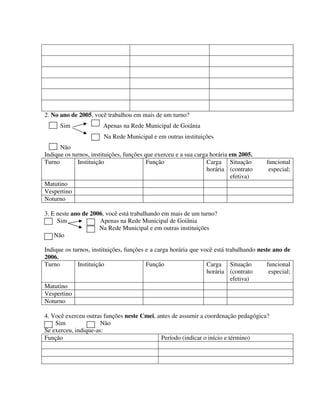 301
2. No ano de 2005, você trabalhou em mais de um turno?
Sim Apenas na Rede Municipal de Goiânia
Na Rede Municipal e em outras instituições
Não
Indique os turnos, instituições, funções que exerceu e a sua carga horária em 2005.
Turno Instituição Função Carga
horária
Situação funcional
(contrato especial;
efetiva)
Matutino
Vespertino
Noturno
3. E neste ano de 2006, você está trabalhando em mais de um turno?
Sim Apenas na Rede Municipal de Goiânia
Na Rede Municipal e em outras instituições
Não
Indique os turnos, instituições, funções e a carga horária que você está trabalhando neste ano de
2006.
Turno Instituição Função Carga
horária
Situação funcional
(contrato especial;
efetiva)
Matutino
Vespertino
Noturno
4. Você exerceu outras funções neste Cmei, antes de assumir a coordenação pedagógica?
Sim Não
Se exerceu, indique-as:
Função Período (indicar o início e término)
 