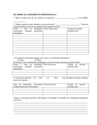 302
III. SOBRE SUA EXPERIÊNCIA PROFISSIONAL:
1. Qual o tempo total de sua atuação na educação? _______________________. E na RME?
_____________
2. Durante quanto tempo trabalhou como professora? _________________________. Preencha
o quadro abaixo acerca de sua atuação como regente de sala:
Nome e Tipo de Instituição
(municipal/ estadual/ particular/
filantrópica)
Nível /etapa /série Tempo de atuação /
período (ano)
3. É a primeira instituição em que você exerce a coordenação pedagógica?
Sim Não
Se já atuou como coordenadora pedagógica em outros locais, preencha o quadro abaixo:
Nome e Tipo de Instituição
(municipal/ estadual/ particular/
filantrópica)
Nível de ensino Tempo de atuação /
período (ano)
4. Você já foi diretora? Sim Não. Caso já tenha exercido a direção,
preencha o quadro:
Tipo de Instituição: municipal/
estadual/ particular/ filantrópica
Nível de ensino Tempo de atuação /
período (ano)
5.Quais os principais desafios, dificuldades e facilidades do trabalho de coordenação pedagógica
em Cmei?
______________________________________________________________________________
______________________________________________________________________________
______________________________________________________________________________
______________________________________________________________________________
______________________________________________________________________________
______________________________________________________________________________
 