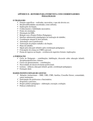 304
APÊNDICE D – ROTEIRO PARA ENTREVISTA COM COORDENADORES
PEDAGÓGIGOS
O TRABALHO
Funções específicas – realizadas, necessárias, o que não deveria ser;
Desafios/dificuldades encontradas; como enfrenta;
Implicações da função;
Conhecimentos e habilidades necessários;
Fontes de orientação;
Orientação da SME;
Relação com o Projeto Político Pedagógico;
Interface administrativo/pedagógico na realização do trabalho;
Coordenação integral X meio período;
Articulação com as professoras;
Valorização do próprio trabalho e da função;
Plano de trabalho;
Opção pela educação infantil e pela coordenação pedagógica;
Concepções de criança no CMEI e pessoal;
Forma de ingresso na função – existência de requisitos formais; implicações;
A FORMAÇÃO
Curso de Pedagogia – contribuições; habilitação; discussão sobre educação infantil;
disciplinas/professores; leituras;
Cursos de aprimoramento – contribuições;
Necessidades de desenvolvimento profissional;
Leituras – infância; educação infantil; gestão; coordenação pedagógica;
Formação ideal;
DADOS INSTITUCIONAIS DE GESTÃO
Relações institucionais – SME; URE; CME; famílias; Conselho Gestor; comunidade;
outras instituições;
Participação das professoras e funcionários;
Programas e parcerias;
Projeto político pedagógico – elaboração; execução; avaliação;
Práticas colaborativas
 