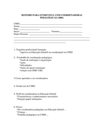 305
ROTEIRO PARA ENTREVISTA COM COORDENADORAS
PEDAGÓGICAS (2006)
CMEI:_______________________________________________________
Nome:_______________________________________________________
Data: __________________
Início: __________________________ Término:____________________
Dados Pessoais: ______________________________________________
___________________________________________________________________
___________________________________________________________________
______________________________________________
1- Trajetória profissional/ formação
*ingresso na Educação Infantil/ na coordenação/ no CMEI
2- O trabalho de coordenação pedagógica
*modo de realização e organização
*ações
*dificuldades
*fontes de apoio/ orientação
*relação com SME/ URE
3-Como aprendeu a ser coordenadora
4- Gestão no/ do CMEI
5- Perfil da coordenadora na Educação Infantil
*Características e conhecimentos necessários
*Função/ papel/ atribuições
6- Frases:
*Ser coordenadora pedagógica na Educação Infantil ...
*Criança ...
*Trabalho pedagógico no CMEI ...
 