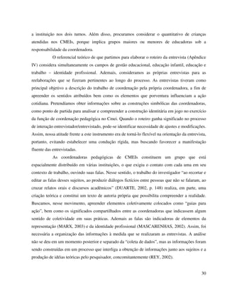 30
a instituição nos dois turnos. Além disso, procuramos considerar o quantitativo de crianças
atendidas nos CMEIs, porque implica grupos maiores ou menores de educadoras sob a
responsabilidade da coordenadora.
O referencial teórico de que partimos para elaborar o roteiro da entrevista (Apêndice
IV) considera simultaneamente os campos de gestão educacional, educação infantil, educação e
trabalho – identidade profissional. Ademais, consideramos as próprias entrevistas para as
reelaborações que se fizeram pertinentes ao longo do processo. As entrevistas tiveram como
principal objetivo a descrição do trabalho de coordenação pela própria coordenadora, a fim de
apreender os sentidos atribuídos bem como os elementos que porventura influenciam a ação
cotidiana. Pretendíamos obter informações sobre as construções simbólicas das coordenadoras,
como ponto de partida para analisar e compreender a construção identitária em jogo no exercício
da função de coordenação pedagógica no Cmei. Quando o roteiro ganha significado no processo
de interação entrevistador/entrevistado, pode-se identificar necessidade de ajustes e modificações.
Assim, nossa atitude frente a este instrumento era de torná-lo flexível na orientação da entrevista,
portanto, evitando estabelecer uma condução rígida, mas buscando favorecer a manifestação
fluente das entrevistadas.
As coordenadoras pedagógicas de CMEIs constituem um grupo que está
espacialmente distribuído em várias instituições, o que exigiu o contato com cada uma em seu
contexto de trabalho, ouvindo suas falas. Nesse sentido, o trabalho do investigador “ao recortar e
editar as falas desses sujeitos, ao produzir diálogos fictícios entre pessoas que não se falaram, ao
cruzar relatos orais e discursos acadêmicos” (DUARTE, 2002, p. 148) realiza, em parte, uma
criação teórica e constitui um texto de autoria própria que possibilita compreender a realidade.
Buscamos, nesse movimento, apreender elementos coletivamente colocados como “guias para
ação”, bem como os significados compartilhados entre as coordenadoras que indicassem algum
sentido de coletividade em suas práticas. Ademais as falas são indicadoras de elementos da
representação (MARX, 2003) e da identidade profissional (MASCARENHAS, 2002). Assim, foi
necessária a organização das informações à medida que se realizaram as entrevistas. A análise
não se deu em um momento posterior e separado da “coleta de dados”, mas as informações foram
sendo construídas em um processo que interliga a obtenção de informações junto aos sujeitos e a
produção de idéias teóricas pelo pesquisador, concomitantemente (REY, 2002).
 