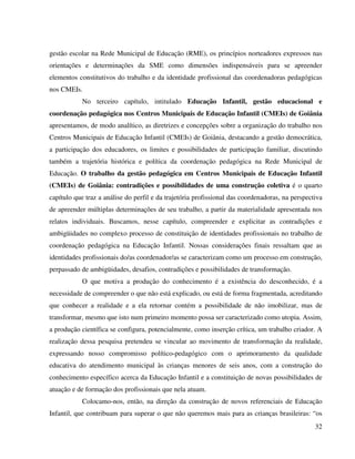 32
gestão escolar na Rede Municipal de Educação (RME), os princípios norteadores expressos nas
orientações e determinações da SME como dimensões indispensáveis para se apreender
elementos constitutivos do trabalho e da identidade profissional das coordenadoras pedagógicas
nos CMEIs.
No terceiro capítulo, intitulado Educação Infantil, gestão educacional e
coordenação pedagógica nos Centros Municipais de Educação Infantil (CMEIs) de Goiânia
apresentamos, de modo analítico, as diretrizes e concepções sobre a organização do trabalho nos
Centros Municipais de Educação Infantil (CMEIs) de Goiânia, destacando a gestão democrática,
a participação dos educadores, os limites e possibilidades de participação familiar, discutindo
também a trajetória histórica e política da coordenação pedagógica na Rede Municipal de
Educação. O trabalho da gestão pedagógica em Centros Municipais de Educação Infantil
(CMEIs) de Goiânia: contradições e possibilidades de uma construção coletiva é o quarto
capítulo que traz a análise do perfil e da trajetória profissional das coordenadoras, na perspectiva
de apreender múltiplas determinações de seu trabalho, a partir da materialidade apresentada nos
relatos individuais. Buscamos, nesse capítulo, compreender e explicitar as contradições e
ambigüidades no complexo processo de constituição de identidades profissionais no trabalho de
coordenação pedagógica na Educação Infantil. Nossas considerações finais ressaltam que as
identidades profissionais do/as coordenador/as se caracterizam como um processo em construção,
perpassado de ambigüidades, desafios, contradições e possibilidades de transformação.
O que motiva a produção do conhecimento é a existência do desconhecido, é a
necessidade de compreender o que não está explicado, ou está de forma fragmentada, acreditando
que conhecer a realidade e a ela retornar contém a possibilidade de não imobilizar, mas de
transformar, mesmo que isto num primeiro momento possa ser caracterizado como utopia. Assim,
a produção científica se configura, potencialmente, como inserção crítica, um trabalho criador. A
realização dessa pesquisa pretendeu se vincular ao movimento de transformação da realidade,
expressando nosso compromisso político-pedagógico com o aprimoramento da qualidade
educativa do atendimento municipal às crianças menores de seis anos, com a construção do
conhecimento específico acerca da Educação Infantil e a constituição de novas possibilidades de
atuação e de formação dos profissionais que nela atuam.
Colocamo-nos, então, na direção da construção de novos referenciais de Educação
Infantil, que contribuam para superar o que não queremos mais para as crianças brasileiras: “os
 