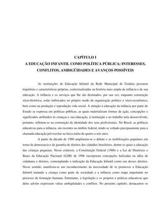 34
CAPÍTULO I
A EDUCAÇÃO INFANTIL COMO POLÍTICA PÚBLICA: INTERESSES,
CONFLITOS, AMBIGÜIDADES E AVANÇOS POSSÍVEIS
As instituições de Educação Infantil da Rede Municipal de Goiânia possuem
trajetórias e características próprias, contextualizadas na história mais ampla da infância e de sua
educação. A infância e os serviços que lhe são destinados, por sua vez, enquanto construção
sócio-histórica, estão imbricados no próprio modo de organização político e sócio-econômico,
bem como na produção e reprodução vida social. A atenção à educação da infância por parte do
Estado se expressa em políticas públicas, as quais materializam formas de ação, concepções e
significados atribuídos às crianças e sua educação, à instituição e ao trabalho nela desenvolvido,
portanto, refletem-se na construção da identidade dos seus profissionais. No Brasil, as políticas
educativas para a infância, são recentes no âmbito federal, tendo se voltado precipuamente para a
chamada educação pré-escolar na faixa etária de quatro a seis anos.
A partir da década de 1980 ampliaram-se o debate e as mobilizações populares em
torno da democracia e da garantia de direitos dos cidadãos brasileiros, dentre os quais a educação
das crianças pequenas. Nesse contexto, a Constituição Federal (1988) e a Lei de Diretrizes e
Bases da Educação Nacional (LDB) de 1996 incorporam concepções balizadas na idéia de
cidadania e direitos, contemplando a indicação da Educação Infantil como um desses direitos.
Nesse sentido, manifesta-se um reconhecimento da necessidade de se promover a Educação
Infantil tratando a criança como parte da sociedade e a infância como etapa importante no
processo de formação humana. Entretanto, a legislação e os projetos e práticas educativas que
deles advêm expressam várias ambigüidades e conflitos. No presente capítulo, destacamos os
 
